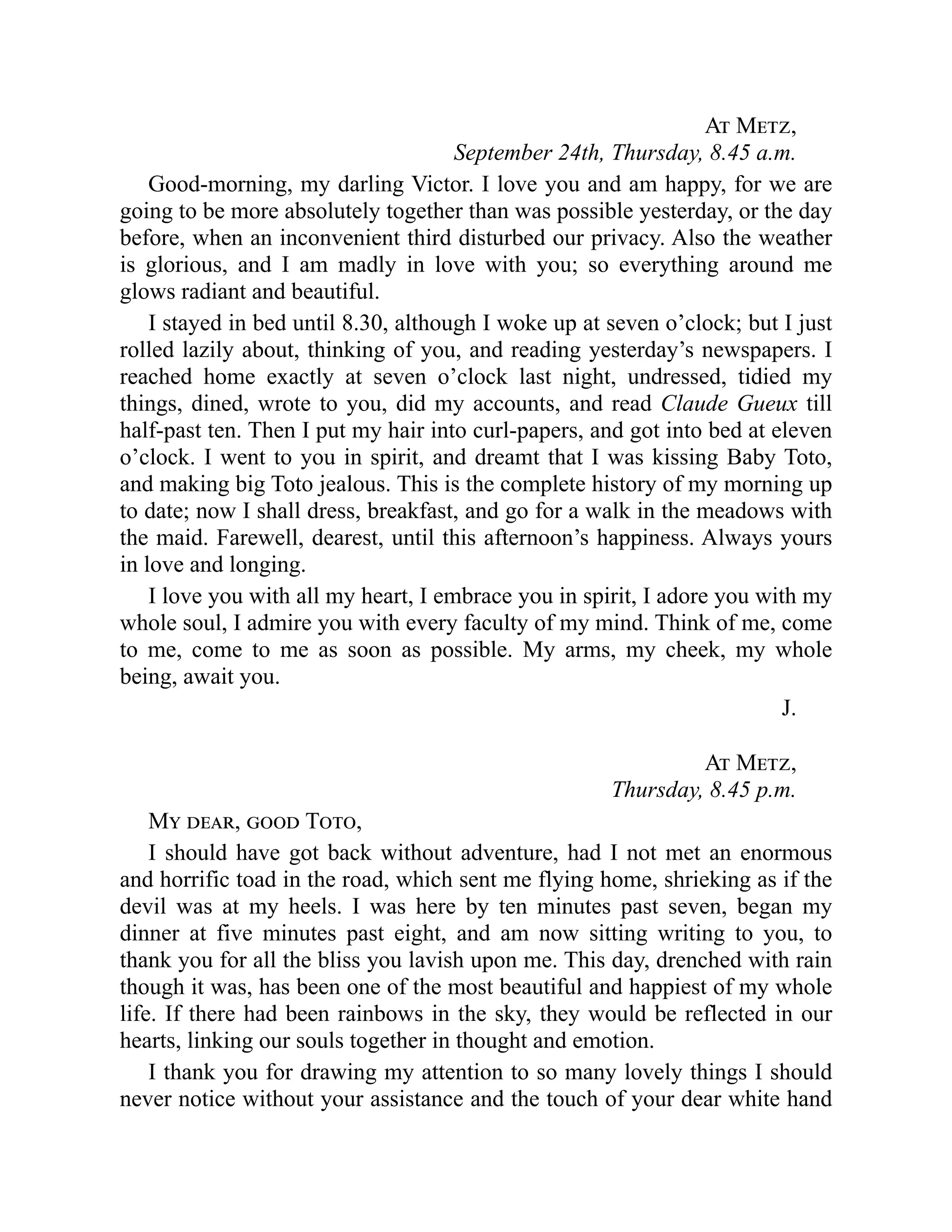 At Metz,
September 24th, Thursday, 8.45 a.m.
Good-morning, my darling Victor. I love you and am happy, for we are
going to be more absolutely together than was possible yesterday, or the day
before, when an inconvenient third disturbed our privacy. Also the weather
is glorious, and I am madly in love with you; so everything around me
glows radiant and beautiful.
I stayed in bed until 8.30, although I woke up at seven o’clock; but I just
rolled lazily about, thinking of you, and reading yesterday’s newspapers. I
reached home exactly at seven o’clock last night, undressed, tidied my
things, dined, wrote to you, did my accounts, and read Claude Gueux till
half-past ten. Then I put my hair into curl-papers, and got into bed at eleven
o’clock. I went to you in spirit, and dreamt that I was kissing Baby Toto,
and making big Toto jealous. This is the complete history of my morning up
to date; now I shall dress, breakfast, and go for a walk in the meadows with
the maid. Farewell, dearest, until this afternoon’s happiness. Always yours
in love and longing.
I love you with all my heart, I embrace you in spirit, I adore you with my
whole soul, I admire you with every faculty of my mind. Think of me, come
to me, come to me as soon as possible. My arms, my cheek, my whole
being, await you.
J.
At Metz,
Thursday, 8.45 p.m.
My dear, good Toto,
I should have got back without adventure, had I not met an enormous
and horrific toad in the road, which sent me flying home, shrieking as if the
devil was at my heels. I was here by ten minutes past seven, began my
dinner at five minutes past eight, and am now sitting writing to you, to
thank you for all the bliss you lavish upon me. This day, drenched with rain
though it was, has been one of the most beautiful and happiest of my whole
life. If there had been rainbows in the sky, they would be reflected in our
hearts, linking our souls together in thought and emotion.
I thank you for drawing my attention to so many lovely things I should
never notice without your assistance and the touch of your dear white hand
 