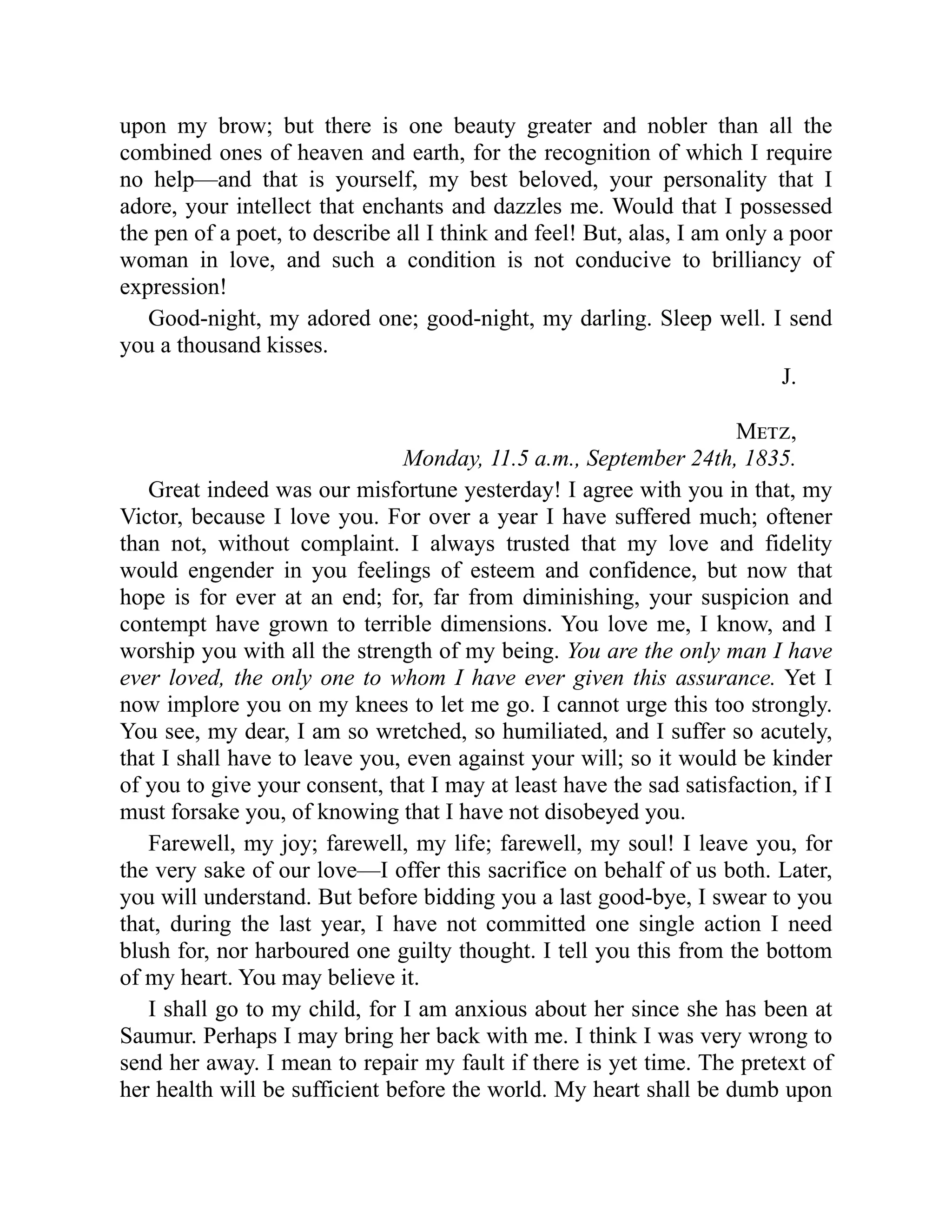 upon my brow; but there is one beauty greater and nobler than all the
combined ones of heaven and earth, for the recognition of which I require
no help—and that is yourself, my best beloved, your personality that I
adore, your intellect that enchants and dazzles me. Would that I possessed
the pen of a poet, to describe all I think and feel! But, alas, I am only a poor
woman in love, and such a condition is not conducive to brilliancy of
expression!
Good-night, my adored one; good-night, my darling. Sleep well. I send
you a thousand kisses.
J.
Metz,
Monday, 11.5 a.m., September 24th, 1835.
Great indeed was our misfortune yesterday! I agree with you in that, my
Victor, because I love you. For over a year I have suffered much; oftener
than not, without complaint. I always trusted that my love and fidelity
would engender in you feelings of esteem and confidence, but now that
hope is for ever at an end; for, far from diminishing, your suspicion and
contempt have grown to terrible dimensions. You love me, I know, and I
worship you with all the strength of my being. You are the only man I have
ever loved, the only one to whom I have ever given this assurance. Yet I
now implore you on my knees to let me go. I cannot urge this too strongly.
You see, my dear, I am so wretched, so humiliated, and I suffer so acutely,
that I shall have to leave you, even against your will; so it would be kinder
of you to give your consent, that I may at least have the sad satisfaction, if I
must forsake you, of knowing that I have not disobeyed you.
Farewell, my joy; farewell, my life; farewell, my soul! I leave you, for
the very sake of our love—I offer this sacrifice on behalf of us both. Later,
you will understand. But before bidding you a last good-bye, I swear to you
that, during the last year, I have not committed one single action I need
blush for, nor harboured one guilty thought. I tell you this from the bottom
of my heart. You may believe it.
I shall go to my child, for I am anxious about her since she has been at
Saumur. Perhaps I may bring her back with me. I think I was very wrong to
send her away. I mean to repair my fault if there is yet time. The pretext of
her health will be sufficient before the world. My heart shall be dumb upon
 
