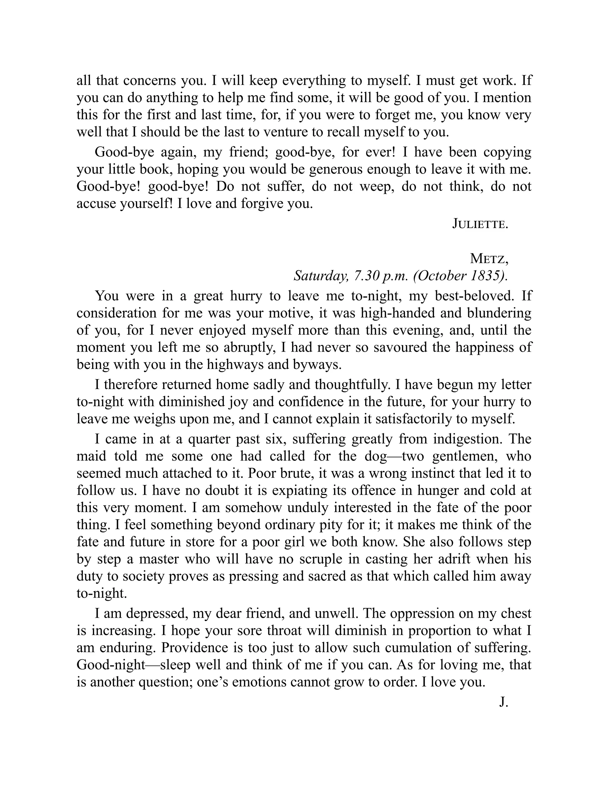 all that concerns you. I will keep everything to myself. I must get work. If
you can do anything to help me find some, it will be good of you. I mention
this for the first and last time, for, if you were to forget me, you know very
well that I should be the last to venture to recall myself to you.
Good-bye again, my friend; good-bye, for ever! I have been copying
your little book, hoping you would be generous enough to leave it with me.
Good-bye! good-bye! Do not suffer, do not weep, do not think, do not
accuse yourself! I love and forgive you.
Juliette.
Metz,
Saturday, 7.30 p.m. (October 1835).
You were in a great hurry to leave me to-night, my best-beloved. If
consideration for me was your motive, it was high-handed and blundering
of you, for I never enjoyed myself more than this evening, and, until the
moment you left me so abruptly, I had never so savoured the happiness of
being with you in the highways and byways.
I therefore returned home sadly and thoughtfully. I have begun my letter
to-night with diminished joy and confidence in the future, for your hurry to
leave me weighs upon me, and I cannot explain it satisfactorily to myself.
I came in at a quarter past six, suffering greatly from indigestion. The
maid told me some one had called for the dog—two gentlemen, who
seemed much attached to it. Poor brute, it was a wrong instinct that led it to
follow us. I have no doubt it is expiating its offence in hunger and cold at
this very moment. I am somehow unduly interested in the fate of the poor
thing. I feel something beyond ordinary pity for it; it makes me think of the
fate and future in store for a poor girl we both know. She also follows step
by step a master who will have no scruple in casting her adrift when his
duty to society proves as pressing and sacred as that which called him away
to-night.
I am depressed, my dear friend, and unwell. The oppression on my chest
is increasing. I hope your sore throat will diminish in proportion to what I
am enduring. Providence is too just to allow such cumulation of suffering.
Good-night—sleep well and think of me if you can. As for loving me, that
is another question; one’s emotions cannot grow to order. I love you.
J.
 