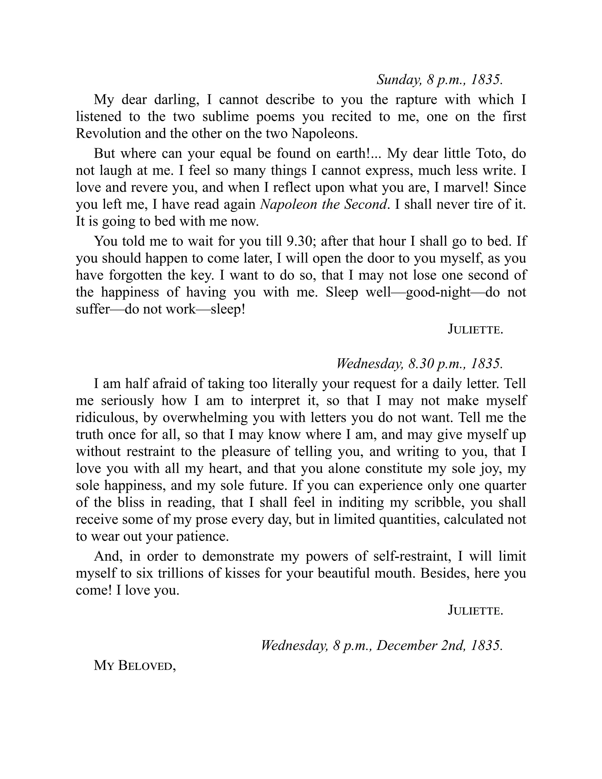 Sunday, 8 p.m., 1835.
My dear darling, I cannot describe to you the rapture with which I
listened to the two sublime poems you recited to me, one on the first
Revolution and the other on the two Napoleons.
But where can your equal be found on earth!... My dear little Toto, do
not laugh at me. I feel so many things I cannot express, much less write. I
love and revere you, and when I reflect upon what you are, I marvel! Since
you left me, I have read again Napoleon the Second. I shall never tire of it.
It is going to bed with me now.
You told me to wait for you till 9.30; after that hour I shall go to bed. If
you should happen to come later, I will open the door to you myself, as you
have forgotten the key. I want to do so, that I may not lose one second of
the happiness of having you with me. Sleep well—good-night—do not
suffer—do not work—sleep!
Juliette.
Wednesday, 8.30 p.m., 1835.
I am half afraid of taking too literally your request for a daily letter. Tell
me seriously how I am to interpret it, so that I may not make myself
ridiculous, by overwhelming you with letters you do not want. Tell me the
truth once for all, so that I may know where I am, and may give myself up
without restraint to the pleasure of telling you, and writing to you, that I
love you with all my heart, and that you alone constitute my sole joy, my
sole happiness, and my sole future. If you can experience only one quarter
of the bliss in reading, that I shall feel in inditing my scribble, you shall
receive some of my prose every day, but in limited quantities, calculated not
to wear out your patience.
And, in order to demonstrate my powers of self-restraint, I will limit
myself to six trillions of kisses for your beautiful mouth. Besides, here you
come! I love you.
Juliette.
Wednesday, 8 p.m., December 2nd, 1835.
My Beloved,
 