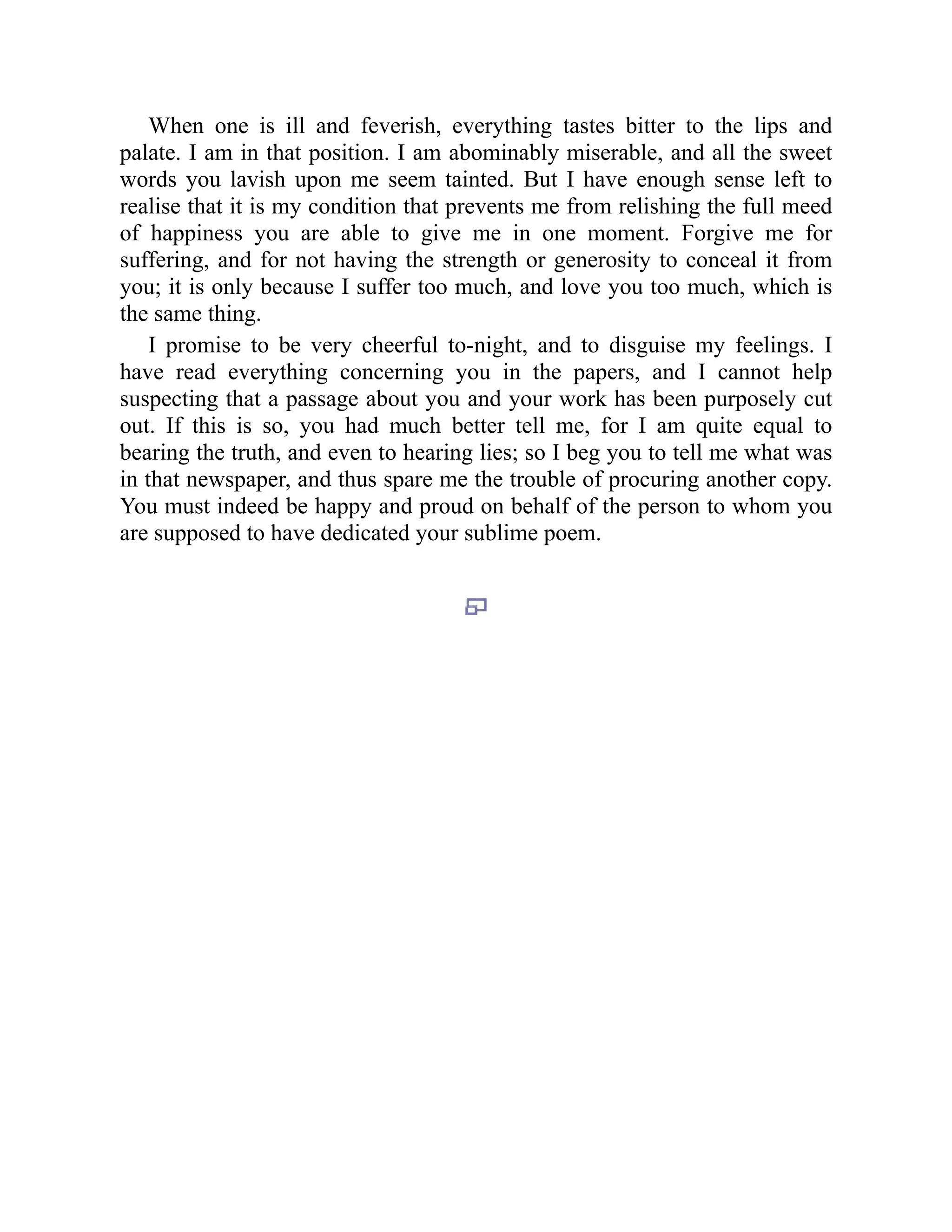 When one is ill and feverish, everything tastes bitter to the lips and
palate. I am in that position. I am abominably miserable, and all the sweet
words you lavish upon me seem tainted. But I have enough sense left to
realise that it is my condition that prevents me from relishing the full meed
of happiness you are able to give me in one moment. Forgive me for
suffering, and for not having the strength or generosity to conceal it from
you; it is only because I suffer too much, and love you too much, which is
the same thing.
I promise to be very cheerful to-night, and to disguise my feelings. I
have read everything concerning you in the papers, and I cannot help
suspecting that a passage about you and your work has been purposely cut
out. If this is so, you had much better tell me, for I am quite equal to
bearing the truth, and even to hearing lies; so I beg you to tell me what was
in that newspaper, and thus spare me the trouble of procuring another copy.
You must indeed be happy and proud on behalf of the person to whom you
are supposed to have dedicated your sublime poem.
 