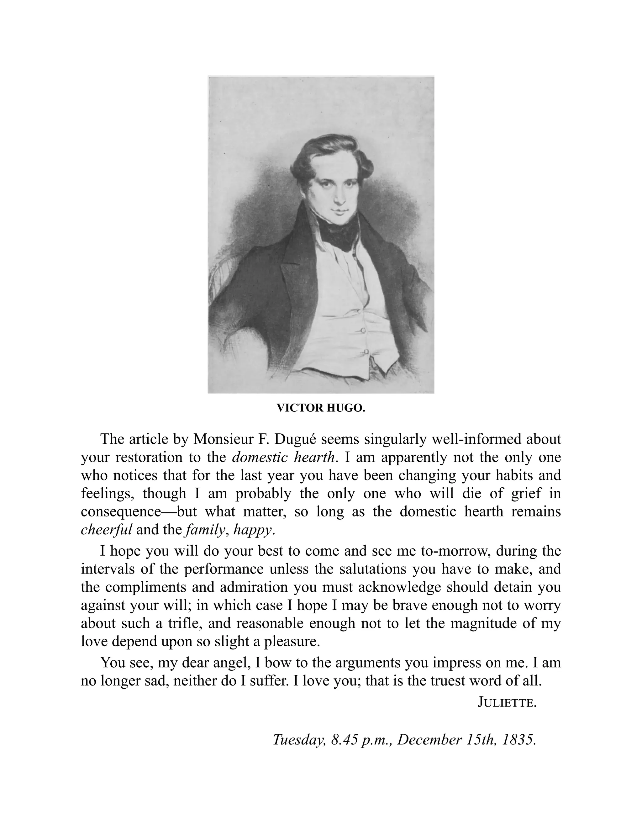 VICTOR HUGO.
The article by Monsieur F. Dugué seems singularly well-informed about
your restoration to the domestic hearth. I am apparently not the only one
who notices that for the last year you have been changing your habits and
feelings, though I am probably the only one who will die of grief in
consequence—but what matter, so long as the domestic hearth remains
cheerful and the family, happy.
I hope you will do your best to come and see me to-morrow, during the
intervals of the performance unless the salutations you have to make, and
the compliments and admiration you must acknowledge should detain you
against your will; in which case I hope I may be brave enough not to worry
about such a trifle, and reasonable enough not to let the magnitude of my
love depend upon so slight a pleasure.
You see, my dear angel, I bow to the arguments you impress on me. I am
no longer sad, neither do I suffer. I love you; that is the truest word of all.
Juliette.
Tuesday, 8.45 p.m., December 15th, 1835.
 