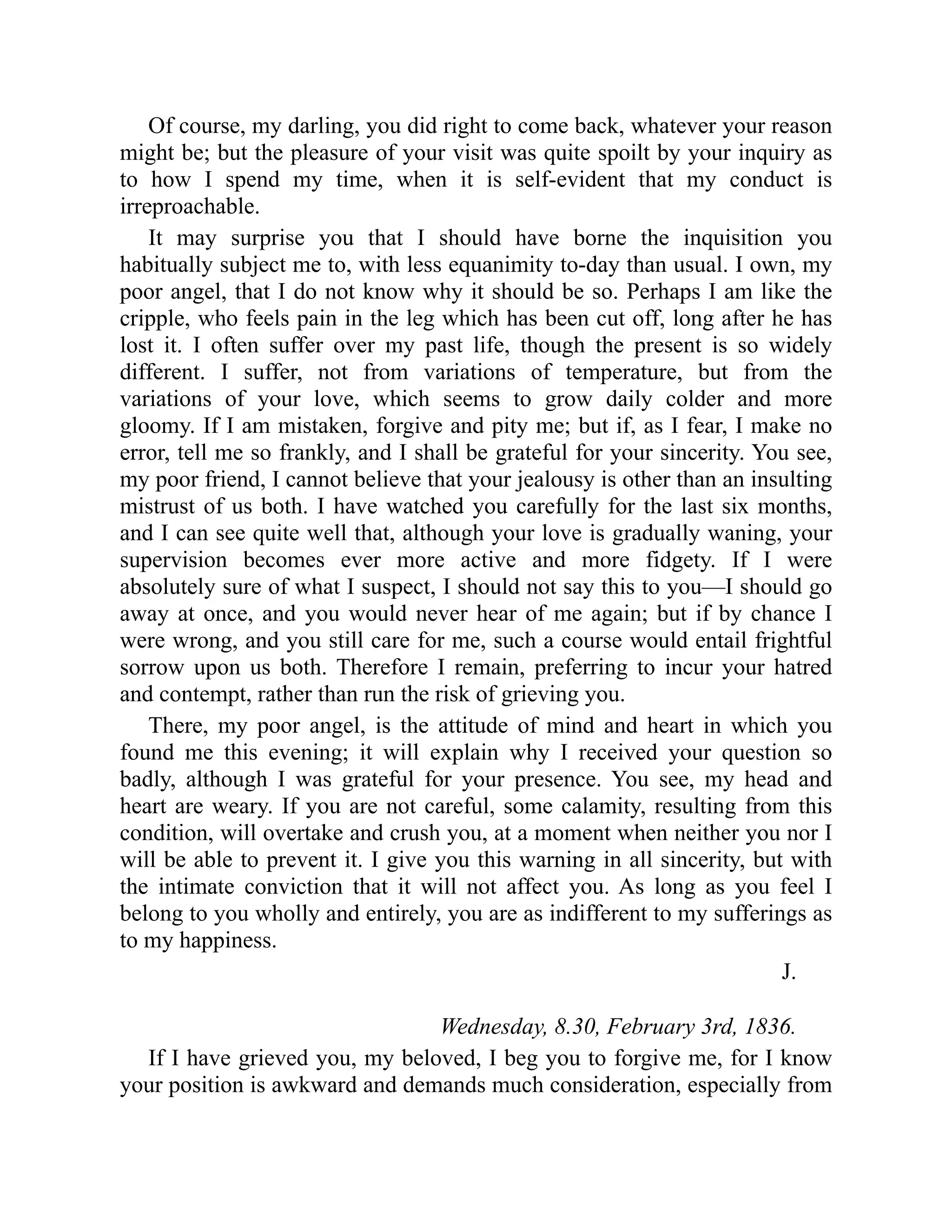 Of course, my darling, you did right to come back, whatever your reason
might be; but the pleasure of your visit was quite spoilt by your inquiry as
to how I spend my time, when it is self-evident that my conduct is
irreproachable.
It may surprise you that I should have borne the inquisition you
habitually subject me to, with less equanimity to-day than usual. I own, my
poor angel, that I do not know why it should be so. Perhaps I am like the
cripple, who feels pain in the leg which has been cut off, long after he has
lost it. I often suffer over my past life, though the present is so widely
different. I suffer, not from variations of temperature, but from the
variations of your love, which seems to grow daily colder and more
gloomy. If I am mistaken, forgive and pity me; but if, as I fear, I make no
error, tell me so frankly, and I shall be grateful for your sincerity. You see,
my poor friend, I cannot believe that your jealousy is other than an insulting
mistrust of us both. I have watched you carefully for the last six months,
and I can see quite well that, although your love is gradually waning, your
supervision becomes ever more active and more fidgety. If I were
absolutely sure of what I suspect, I should not say this to you—I should go
away at once, and you would never hear of me again; but if by chance I
were wrong, and you still care for me, such a course would entail frightful
sorrow upon us both. Therefore I remain, preferring to incur your hatred
and contempt, rather than run the risk of grieving you.
There, my poor angel, is the attitude of mind and heart in which you
found me this evening; it will explain why I received your question so
badly, although I was grateful for your presence. You see, my head and
heart are weary. If you are not careful, some calamity, resulting from this
condition, will overtake and crush you, at a moment when neither you nor I
will be able to prevent it. I give you this warning in all sincerity, but with
the intimate conviction that it will not affect you. As long as you feel I
belong to you wholly and entirely, you are as indifferent to my sufferings as
to my happiness.
J.
Wednesday, 8.30, February 3rd, 1836.
If I have grieved you, my beloved, I beg you to forgive me, for I know
your position is awkward and demands much consideration, especially from
 