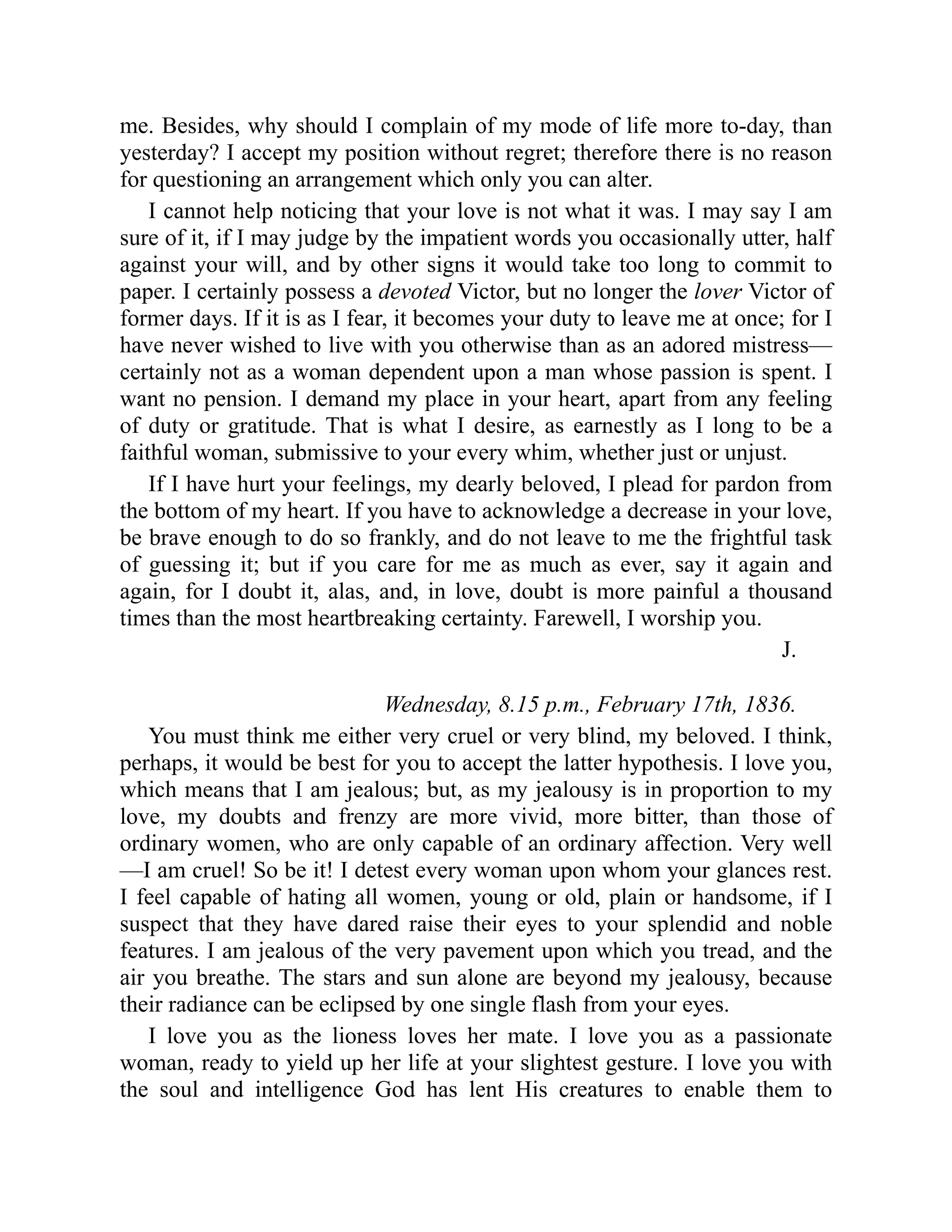 me. Besides, why should I complain of my mode of life more to-day, than
yesterday? I accept my position without regret; therefore there is no reason
for questioning an arrangement which only you can alter.
I cannot help noticing that your love is not what it was. I may say I am
sure of it, if I may judge by the impatient words you occasionally utter, half
against your will, and by other signs it would take too long to commit to
paper. I certainly possess a devoted Victor, but no longer the lover Victor of
former days. If it is as I fear, it becomes your duty to leave me at once; for I
have never wished to live with you otherwise than as an adored mistress—
certainly not as a woman dependent upon a man whose passion is spent. I
want no pension. I demand my place in your heart, apart from any feeling
of duty or gratitude. That is what I desire, as earnestly as I long to be a
faithful woman, submissive to your every whim, whether just or unjust.
If I have hurt your feelings, my dearly beloved, I plead for pardon from
the bottom of my heart. If you have to acknowledge a decrease in your love,
be brave enough to do so frankly, and do not leave to me the frightful task
of guessing it; but if you care for me as much as ever, say it again and
again, for I doubt it, alas, and, in love, doubt is more painful a thousand
times than the most heartbreaking certainty. Farewell, I worship you.
J.
Wednesday, 8.15 p.m., February 17th, 1836.
You must think me either very cruel or very blind, my beloved. I think,
perhaps, it would be best for you to accept the latter hypothesis. I love you,
which means that I am jealous; but, as my jealousy is in proportion to my
love, my doubts and frenzy are more vivid, more bitter, than those of
ordinary women, who are only capable of an ordinary affection. Very well
—I am cruel! So be it! I detest every woman upon whom your glances rest.
I feel capable of hating all women, young or old, plain or handsome, if I
suspect that they have dared raise their eyes to your splendid and noble
features. I am jealous of the very pavement upon which you tread, and the
air you breathe. The stars and sun alone are beyond my jealousy, because
their radiance can be eclipsed by one single flash from your eyes.
I love you as the lioness loves her mate. I love you as a passionate
woman, ready to yield up her life at your slightest gesture. I love you with
the soul and intelligence God has lent His creatures to enable them to
 