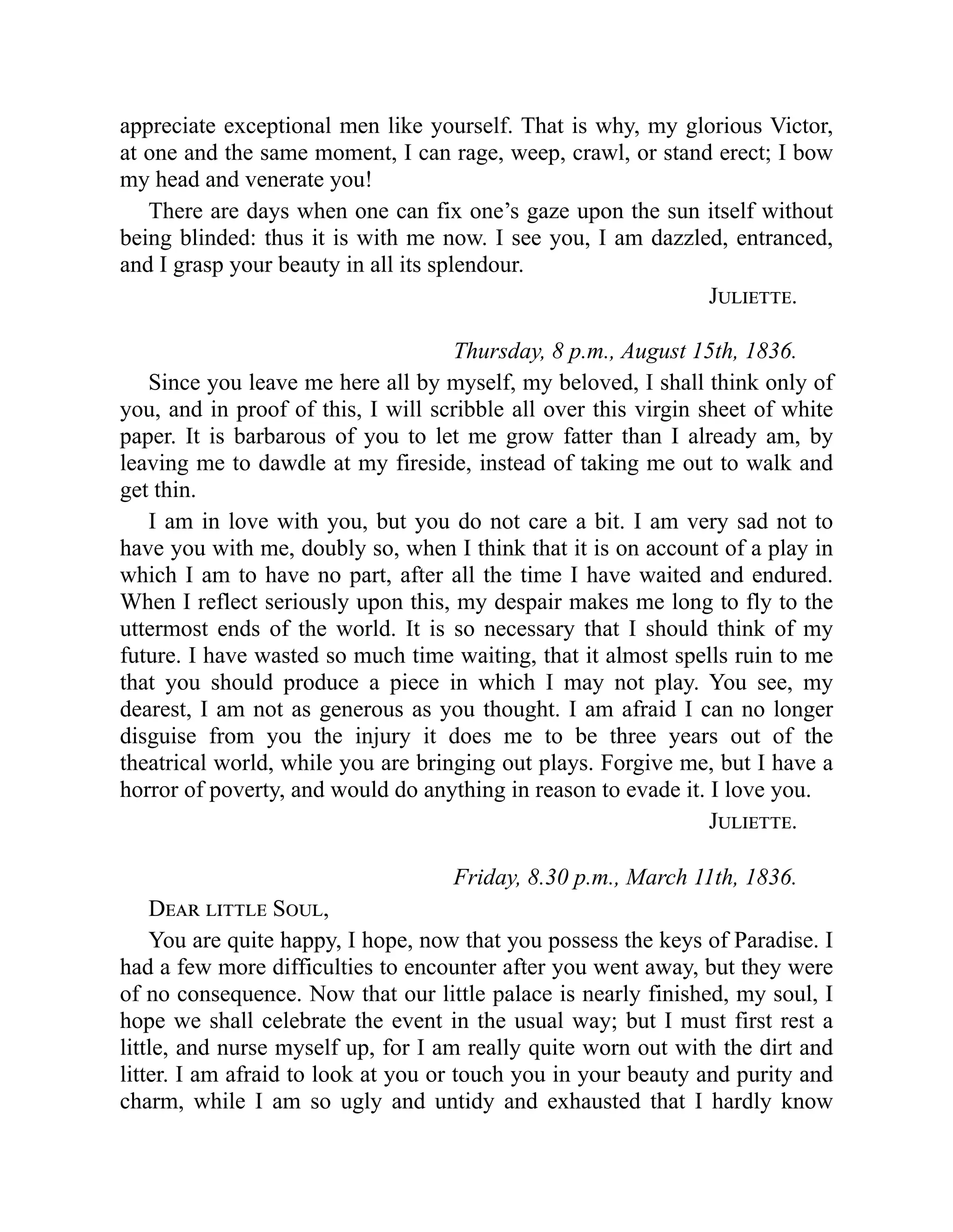 appreciate exceptional men like yourself. That is why, my glorious Victor,
at one and the same moment, I can rage, weep, crawl, or stand erect; I bow
my head and venerate you!
There are days when one can fix one’s gaze upon the sun itself without
being blinded: thus it is with me now. I see you, I am dazzled, entranced,
and I grasp your beauty in all its splendour.
Juliette.
Thursday, 8 p.m., August 15th, 1836.
Since you leave me here all by myself, my beloved, I shall think only of
you, and in proof of this, I will scribble all over this virgin sheet of white
paper. It is barbarous of you to let me grow fatter than I already am, by
leaving me to dawdle at my fireside, instead of taking me out to walk and
get thin.
I am in love with you, but you do not care a bit. I am very sad not to
have you with me, doubly so, when I think that it is on account of a play in
which I am to have no part, after all the time I have waited and endured.
When I reflect seriously upon this, my despair makes me long to fly to the
uttermost ends of the world. It is so necessary that I should think of my
future. I have wasted so much time waiting, that it almost spells ruin to me
that you should produce a piece in which I may not play. You see, my
dearest, I am not as generous as you thought. I am afraid I can no longer
disguise from you the injury it does me to be three years out of the
theatrical world, while you are bringing out plays. Forgive me, but I have a
horror of poverty, and would do anything in reason to evade it. I love you.
Juliette.
Friday, 8.30 p.m., March 11th, 1836.
Dear little Soul,
You are quite happy, I hope, now that you possess the keys of Paradise. I
had a few more difficulties to encounter after you went away, but they were
of no consequence. Now that our little palace is nearly finished, my soul, I
hope we shall celebrate the event in the usual way; but I must first rest a
little, and nurse myself up, for I am really quite worn out with the dirt and
litter. I am afraid to look at you or touch you in your beauty and purity and
charm, while I am so ugly and untidy and exhausted that I hardly know
 