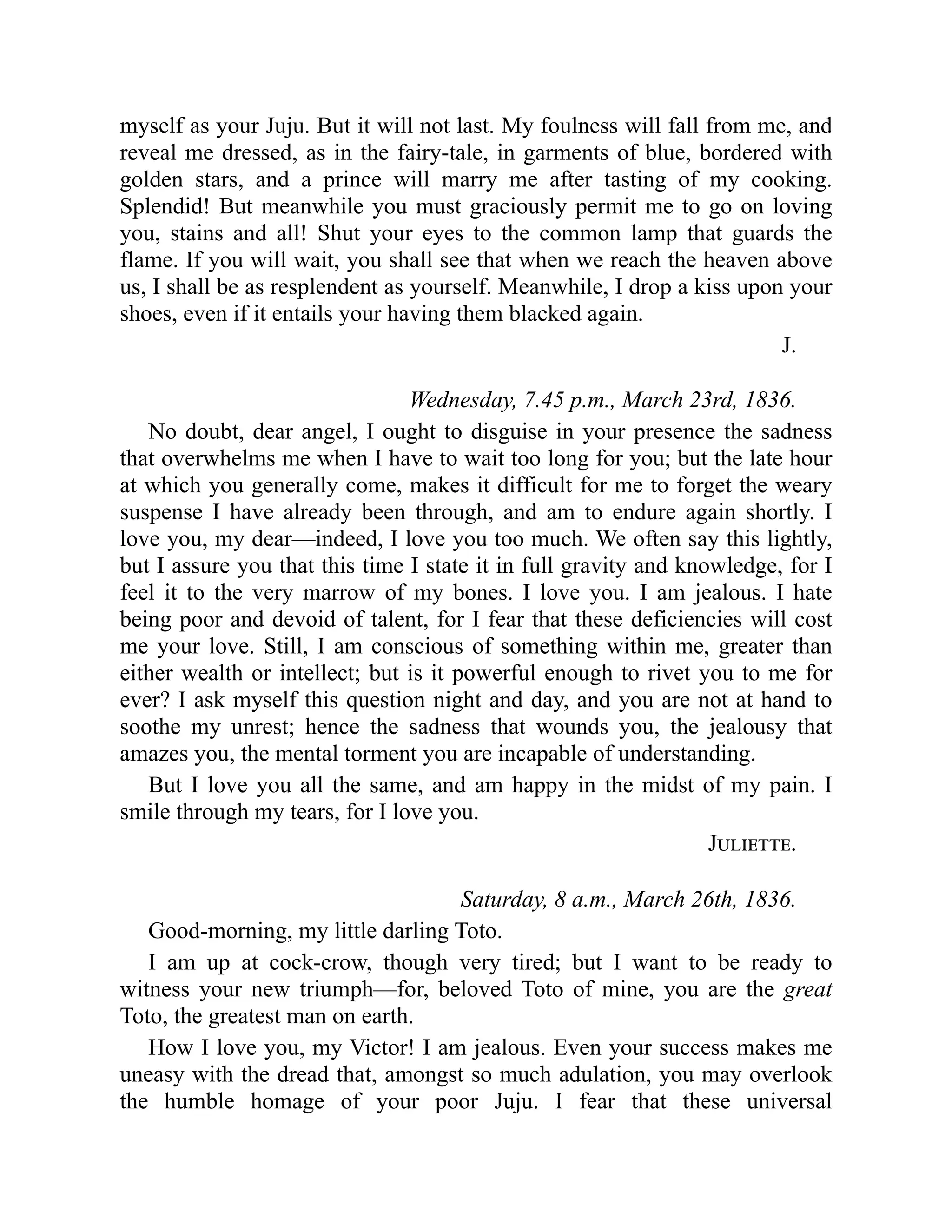 myself as your Juju. But it will not last. My foulness will fall from me, and
reveal me dressed, as in the fairy-tale, in garments of blue, bordered with
golden stars, and a prince will marry me after tasting of my cooking.
Splendid! But meanwhile you must graciously permit me to go on loving
you, stains and all! Shut your eyes to the common lamp that guards the
flame. If you will wait, you shall see that when we reach the heaven above
us, I shall be as resplendent as yourself. Meanwhile, I drop a kiss upon your
shoes, even if it entails your having them blacked again.
J.
Wednesday, 7.45 p.m., March 23rd, 1836.
No doubt, dear angel, I ought to disguise in your presence the sadness
that overwhelms me when I have to wait too long for you; but the late hour
at which you generally come, makes it difficult for me to forget the weary
suspense I have already been through, and am to endure again shortly. I
love you, my dear—indeed, I love you too much. We often say this lightly,
but I assure you that this time I state it in full gravity and knowledge, for I
feel it to the very marrow of my bones. I love you. I am jealous. I hate
being poor and devoid of talent, for I fear that these deficiencies will cost
me your love. Still, I am conscious of something within me, greater than
either wealth or intellect; but is it powerful enough to rivet you to me for
ever? I ask myself this question night and day, and you are not at hand to
soothe my unrest; hence the sadness that wounds you, the jealousy that
amazes you, the mental torment you are incapable of understanding.
But I love you all the same, and am happy in the midst of my pain. I
smile through my tears, for I love you.
Juliette.
Saturday, 8 a.m., March 26th, 1836.
Good-morning, my little darling Toto.
I am up at cock-crow, though very tired; but I want to be ready to
witness your new triumph—for, beloved Toto of mine, you are the great
Toto, the greatest man on earth.
How I love you, my Victor! I am jealous. Even your success makes me
uneasy with the dread that, amongst so much adulation, you may overlook
the humble homage of your poor Juju. I fear that these universal
 