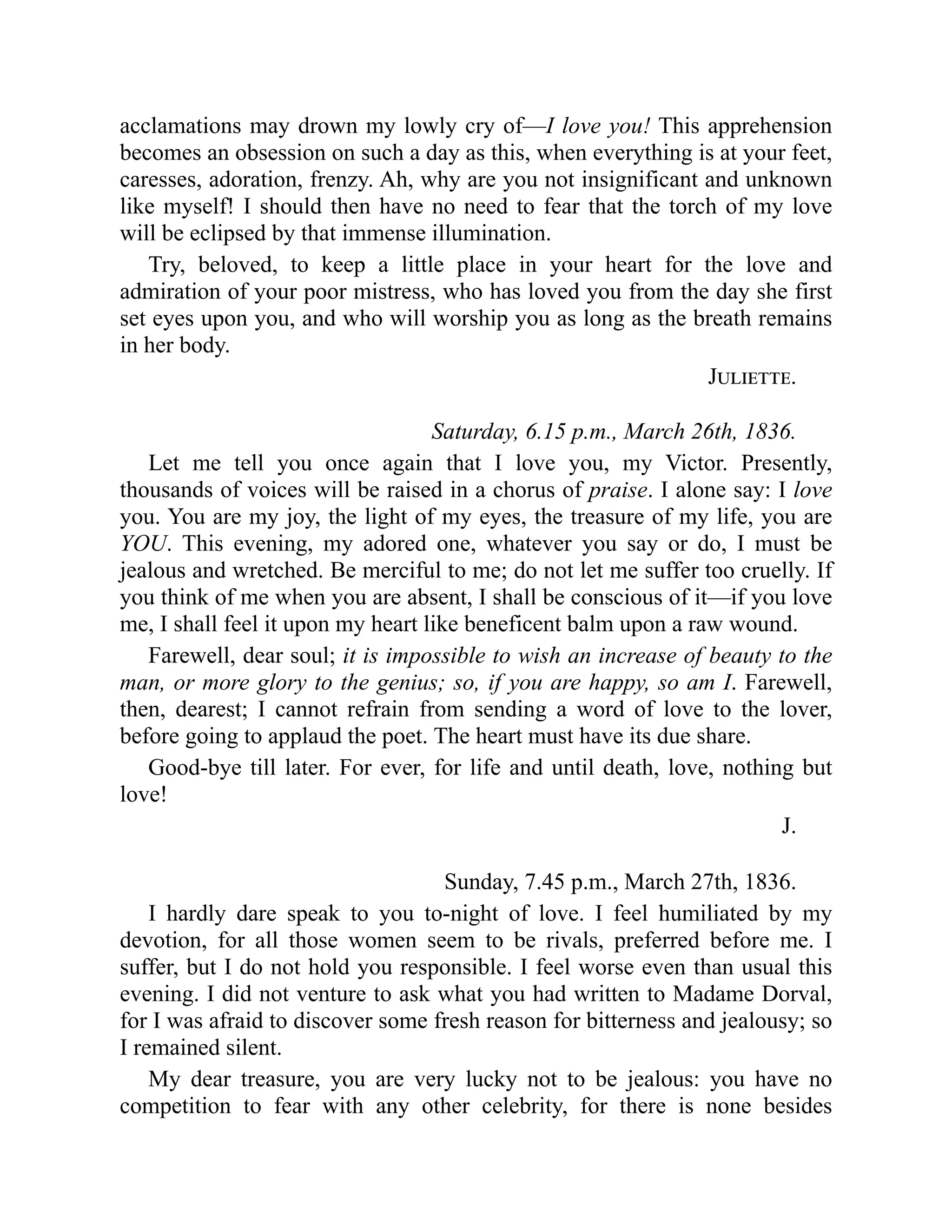 acclamations may drown my lowly cry of—I love you! This apprehension
becomes an obsession on such a day as this, when everything is at your feet,
caresses, adoration, frenzy. Ah, why are you not insignificant and unknown
like myself! I should then have no need to fear that the torch of my love
will be eclipsed by that immense illumination.
Try, beloved, to keep a little place in your heart for the love and
admiration of your poor mistress, who has loved you from the day she first
set eyes upon you, and who will worship you as long as the breath remains
in her body.
Juliette.
Saturday, 6.15 p.m., March 26th, 1836.
Let me tell you once again that I love you, my Victor. Presently,
thousands of voices will be raised in a chorus of praise. I alone say: I love
you. You are my joy, the light of my eyes, the treasure of my life, you are
YOU. This evening, my adored one, whatever you say or do, I must be
jealous and wretched. Be merciful to me; do not let me suffer too cruelly. If
you think of me when you are absent, I shall be conscious of it—if you love
me, I shall feel it upon my heart like beneficent balm upon a raw wound.
Farewell, dear soul; it is impossible to wish an increase of beauty to the
man, or more glory to the genius; so, if you are happy, so am I. Farewell,
then, dearest; I cannot refrain from sending a word of love to the lover,
before going to applaud the poet. The heart must have its due share.
Good-bye till later. For ever, for life and until death, love, nothing but
love!
J.
Sunday, 7.45 p.m., March 27th, 1836.
I hardly dare speak to you to-night of love. I feel humiliated by my
devotion, for all those women seem to be rivals, preferred before me. I
suffer, but I do not hold you responsible. I feel worse even than usual this
evening. I did not venture to ask what you had written to Madame Dorval,
for I was afraid to discover some fresh reason for bitterness and jealousy; so
I remained silent.
My dear treasure, you are very lucky not to be jealous: you have no
competition to fear with any other celebrity, for there is none besides
 
