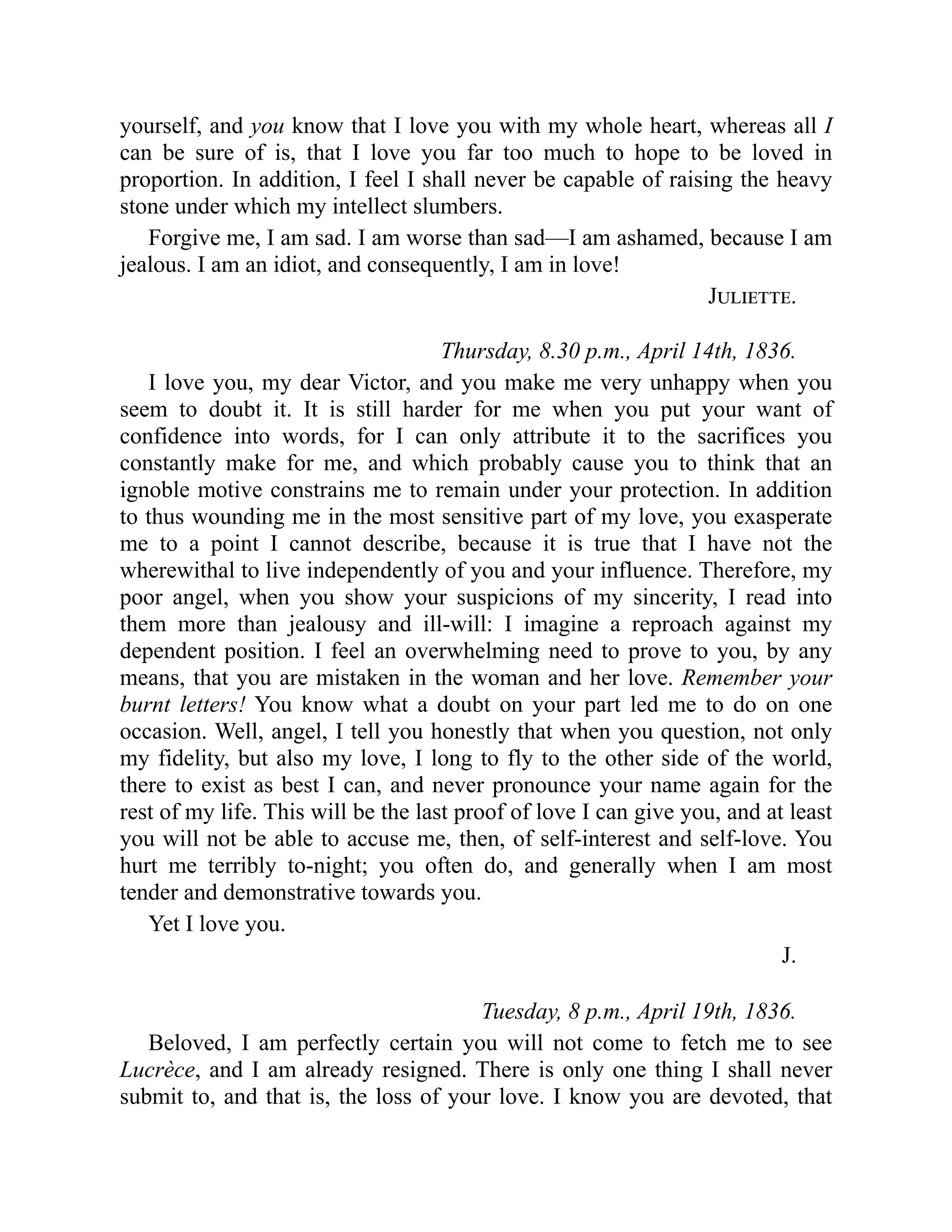 yourself, and you know that I love you with my whole heart, whereas all I
can be sure of is, that I love you far too much to hope to be loved in
proportion. In addition, I feel I shall never be capable of raising the heavy
stone under which my intellect slumbers.
Forgive me, I am sad. I am worse than sad—I am ashamed, because I am
jealous. I am an idiot, and consequently, I am in love!
Juliette.
Thursday, 8.30 p.m., April 14th, 1836.
I love you, my dear Victor, and you make me very unhappy when you
seem to doubt it. It is still harder for me when you put your want of
confidence into words, for I can only attribute it to the sacrifices you
constantly make for me, and which probably cause you to think that an
ignoble motive constrains me to remain under your protection. In addition
to thus wounding me in the most sensitive part of my love, you exasperate
me to a point I cannot describe, because it is true that I have not the
wherewithal to live independently of you and your influence. Therefore, my
poor angel, when you show your suspicions of my sincerity, I read into
them more than jealousy and ill-will: I imagine a reproach against my
dependent position. I feel an overwhelming need to prove to you, by any
means, that you are mistaken in the woman and her love. Remember your
burnt letters! You know what a doubt on your part led me to do on one
occasion. Well, angel, I tell you honestly that when you question, not only
my fidelity, but also my love, I long to fly to the other side of the world,
there to exist as best I can, and never pronounce your name again for the
rest of my life. This will be the last proof of love I can give you, and at least
you will not be able to accuse me, then, of self-interest and self-love. You
hurt me terribly to-night; you often do, and generally when I am most
tender and demonstrative towards you.
Yet I love you.
J.
Tuesday, 8 p.m., April 19th, 1836.
Beloved, I am perfectly certain you will not come to fetch me to see
Lucrèce, and I am already resigned. There is only one thing I shall never
submit to, and that is, the loss of your love. I know you are devoted, that
 