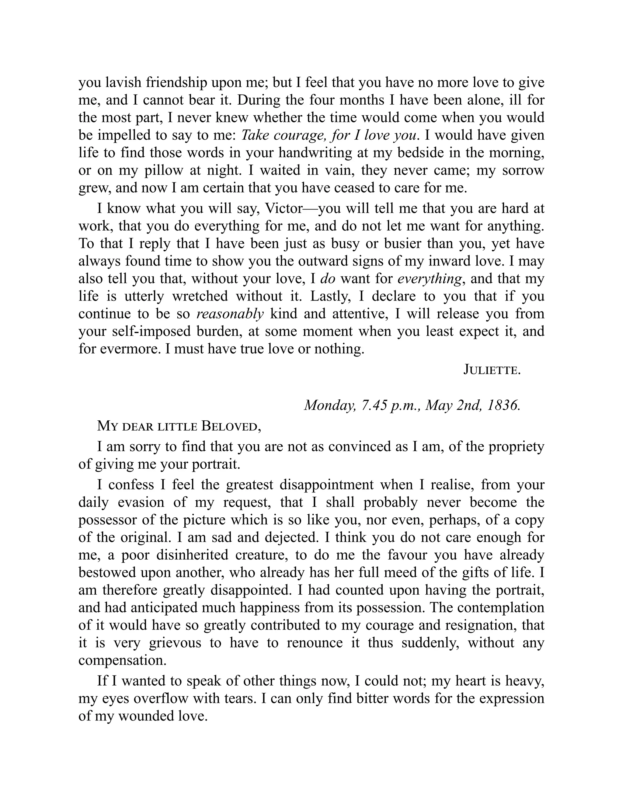 you lavish friendship upon me; but I feel that you have no more love to give
me, and I cannot bear it. During the four months I have been alone, ill for
the most part, I never knew whether the time would come when you would
be impelled to say to me: Take courage, for I love you. I would have given
life to find those words in your handwriting at my bedside in the morning,
or on my pillow at night. I waited in vain, they never came; my sorrow
grew, and now I am certain that you have ceased to care for me.
I know what you will say, Victor—you will tell me that you are hard at
work, that you do everything for me, and do not let me want for anything.
To that I reply that I have been just as busy or busier than you, yet have
always found time to show you the outward signs of my inward love. I may
also tell you that, without your love, I do want for everything, and that my
life is utterly wretched without it. Lastly, I declare to you that if you
continue to be so reasonably kind and attentive, I will release you from
your self-imposed burden, at some moment when you least expect it, and
for evermore. I must have true love or nothing.
Juliette.
Monday, 7.45 p.m., May 2nd, 1836.
My dear little Beloved,
I am sorry to find that you are not as convinced as I am, of the propriety
of giving me your portrait.
I confess I feel the greatest disappointment when I realise, from your
daily evasion of my request, that I shall probably never become the
possessor of the picture which is so like you, nor even, perhaps, of a copy
of the original. I am sad and dejected. I think you do not care enough for
me, a poor disinherited creature, to do me the favour you have already
bestowed upon another, who already has her full meed of the gifts of life. I
am therefore greatly disappointed. I had counted upon having the portrait,
and had anticipated much happiness from its possession. The contemplation
of it would have so greatly contributed to my courage and resignation, that
it is very grievous to have to renounce it thus suddenly, without any
compensation.
If I wanted to speak of other things now, I could not; my heart is heavy,
my eyes overflow with tears. I can only find bitter words for the expression
of my wounded love.
 