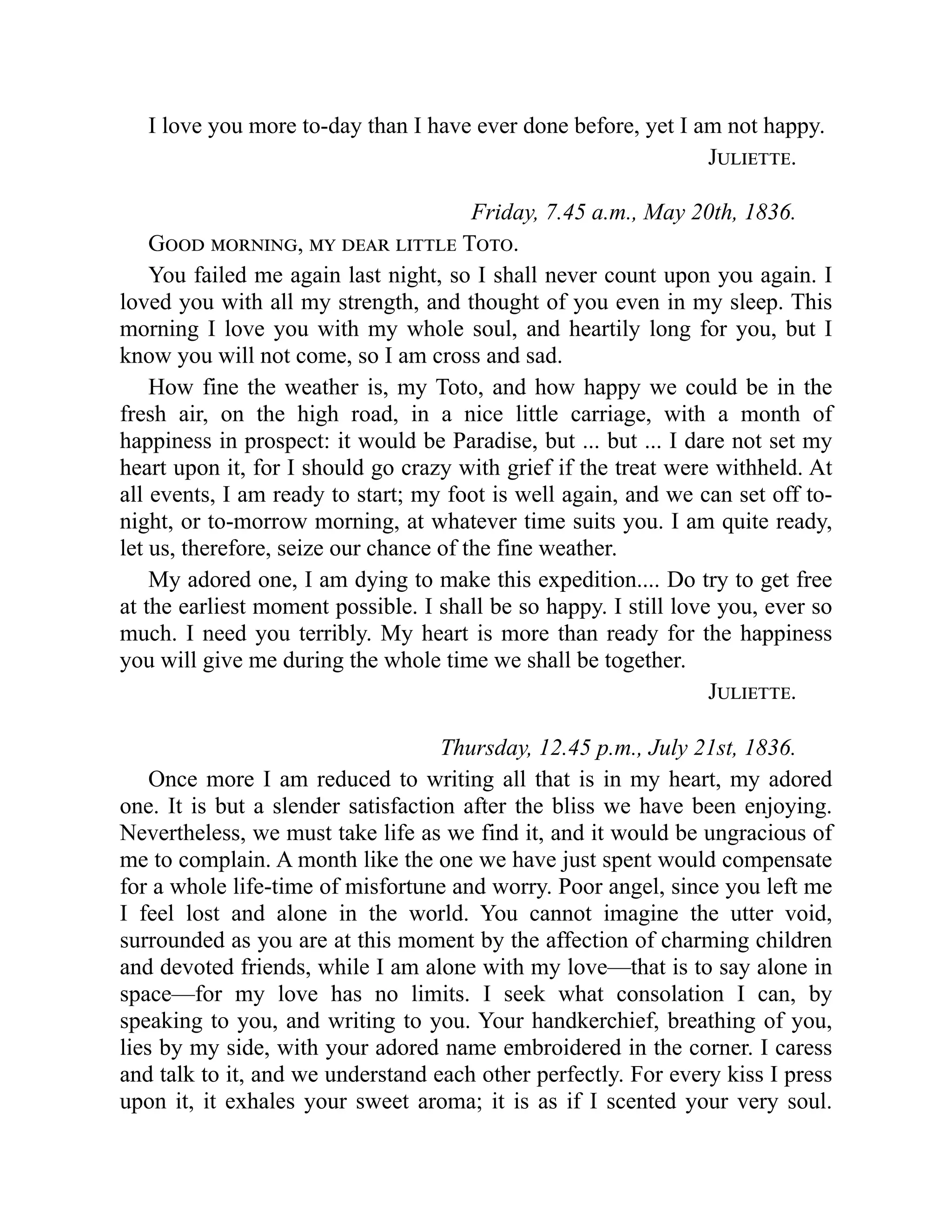I love you more to-day than I have ever done before, yet I am not happy.
Juliette.
Friday, 7.45 a.m., May 20th, 1836.
Good morning, my dear little Toto.
You failed me again last night, so I shall never count upon you again. I
loved you with all my strength, and thought of you even in my sleep. This
morning I love you with my whole soul, and heartily long for you, but I
know you will not come, so I am cross and sad.
How fine the weather is, my Toto, and how happy we could be in the
fresh air, on the high road, in a nice little carriage, with a month of
happiness in prospect: it would be Paradise, but ... but ... I dare not set my
heart upon it, for I should go crazy with grief if the treat were withheld. At
all events, I am ready to start; my foot is well again, and we can set off to-
night, or to-morrow morning, at whatever time suits you. I am quite ready,
let us, therefore, seize our chance of the fine weather.
My adored one, I am dying to make this expedition.... Do try to get free
at the earliest moment possible. I shall be so happy. I still love you, ever so
much. I need you terribly. My heart is more than ready for the happiness
you will give me during the whole time we shall be together.
Juliette.
Thursday, 12.45 p.m., July 21st, 1836.
Once more I am reduced to writing all that is in my heart, my adored
one. It is but a slender satisfaction after the bliss we have been enjoying.
Nevertheless, we must take life as we find it, and it would be ungracious of
me to complain. A month like the one we have just spent would compensate
for a whole life-time of misfortune and worry. Poor angel, since you left me
I feel lost and alone in the world. You cannot imagine the utter void,
surrounded as you are at this moment by the affection of charming children
and devoted friends, while I am alone with my love—that is to say alone in
space—for my love has no limits. I seek what consolation I can, by
speaking to you, and writing to you. Your handkerchief, breathing of you,
lies by my side, with your adored name embroidered in the corner. I caress
and talk to it, and we understand each other perfectly. For every kiss I press
upon it, it exhales your sweet aroma; it is as if I scented your very soul.
 