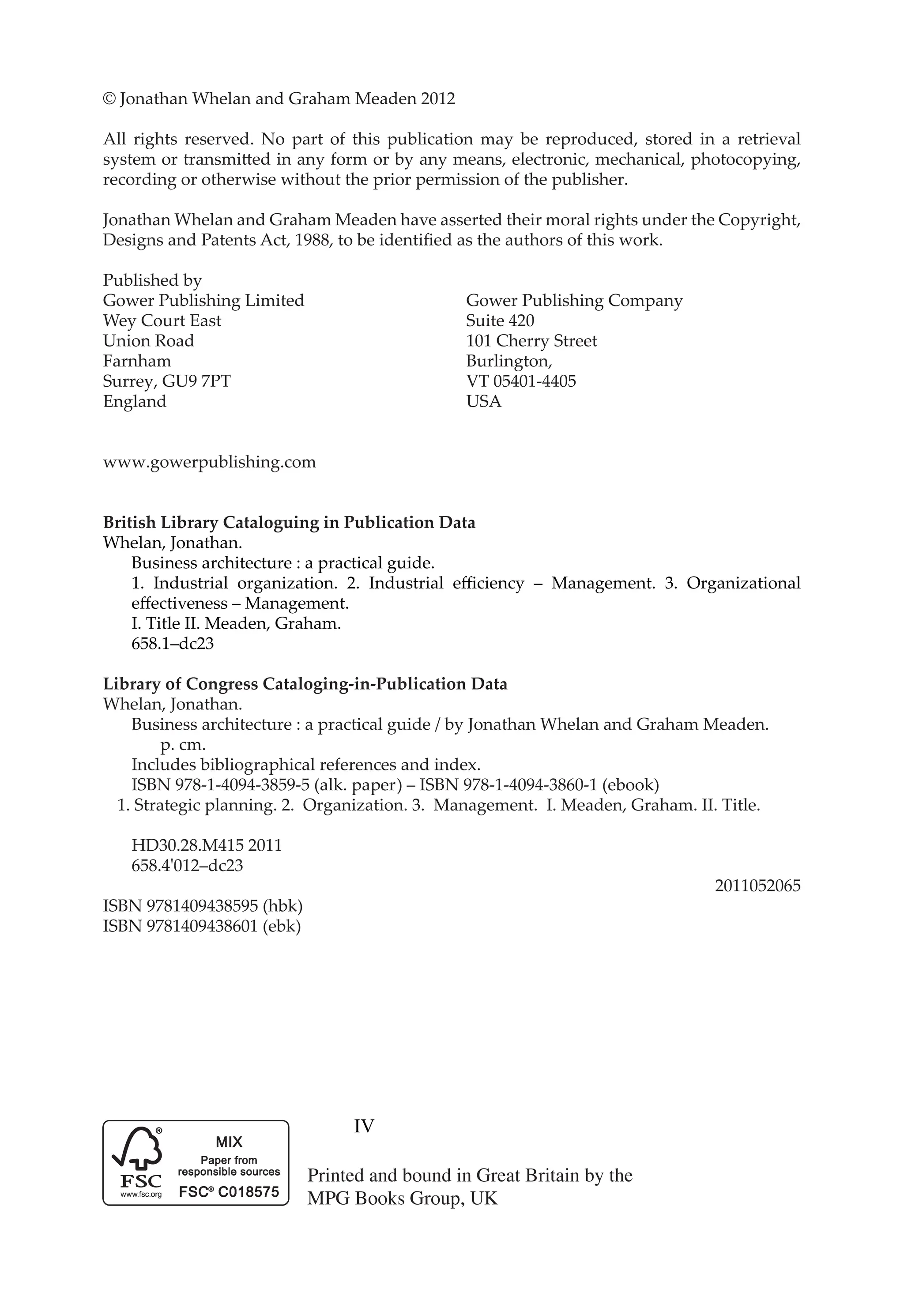 IV
© Jonathan Whelan and Graham Meaden 2012
All rights reserved. No part of this publication may be reproduced, stored in a retrieval
system or transmitted in any form or by any means, electronic, mechanical, photocopying,
recording or otherwise without the prior permission of the publisher.
Jonathan Whelan and Graham Meaden have asserted their moral rights under the Copyright,
Designs and Patents Act, 1988, to be identified as the authors of this work.
Published by
Gower Publishing Limited			 Gower Publishing Company
Wey Court East				 Suite 420
Union Road				 101 Cherry Street
Farnham					Burlington,
Surrey, GU9 7PT				 VT 05401-4405
England					USA
www.gowerpublishing.com
British Library Cataloguing in Publication Data
Whelan, Jonathan.
		 Business architecture : a practical guide.
		 1. Industrial organization. 2. Industrial efficiency – Management. 3. Organizational
		 effectiveness – Management.
		 I. Title II. Meaden, Graham.
		 658.1–dc23
Library of Congress Cataloging-in-Publication Data
Whelan, Jonathan.
		 Business architecture : a practical guide / by Jonathan Whelan and Graham Meaden.
			 p. cm.
		 Includes bibliographical references and index.
		 ISBN 978-1-4094-3859-5 (alk. paper) – ISBN 978-1-4094-3860-1 (ebook)
1. Strategic planning. 2. Organization. 3. Management. I. Meaden, Graham. II. Title.
		 HD30.28.M415 2011
		658.4'012–dc23
2011052065
ISBN 9781409438595 (hbk)
ISBN 9781409438601 (ebk)
 