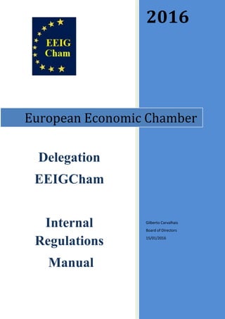 2016
Gilberto Carvalhais
Board of Directors
15/01/2016
European Economic Chamber
Delegation
EEIGCham
Internal
Regulations
Manual
For approval at the Council of October 2016
European Economic Chamber EEIGCham
 