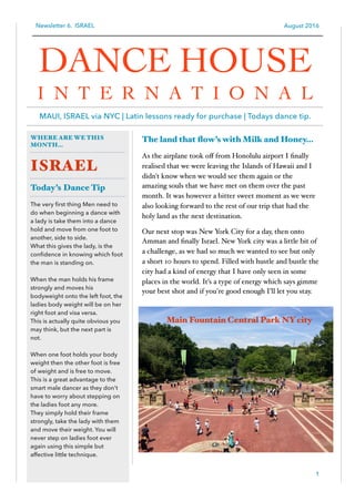Newsletter 6. ISRAEL August 2016
The land that ﬂow’s with Milk and Honey…
As the airplane took oﬀ from Honolulu airport I ﬁnally
realised that we were leaving the Islands of Hawaii and I
didn't know when we would see them again or the
amazing souls that we have met on them over the past
month. It was however a bitter sweet moment as we were
also looking forward to the rest of our trip that had the
holy land as the next destination.
Our next stop was New York City for a day, then onto
Amman and ﬁnally Israel. New York city was a little bit of
a challenge, as we had so much we wanted to see but only
a short 10 hours to spend. Filled with hustle and bustle the
city had a kind of energy that I have only seen in some
places in the world. It’s a type of energy which says gimme
your best shot and if you're good enough I’ll let you stay.
1
WHERE ARE WE THIS
MONTH…
ISRAEL
Today’s Dance Tip
The very ﬁrst thing Men need to
do when beginning a dance with
a lady is take them into a dance
hold and move from one foot to
another, side to side.
What this gives the lady, is the
conﬁdence in knowing which foot
the man is standing on.
When the man holds his frame
strongly and moves his
bodyweight onto the left foot, the
ladies body weight will be on her
right foot and visa versa.
This is actually quite obvious you
may think, but the next part is
not.
When one foot holds your body
weight then the other foot is free
of weight and is free to move.
This is a great advantage to the
smart male dancer as they don't
have to worry about stepping on
the ladies foot any more.
They simply hold their frame
strongly, take the lady with them
and move their weight. You will
never step on ladies foot ever
again using this simple but
affective little technique.
DANCE HOUSE
I N T E R N A T I O N A L
MAUI, ISRAEL via NYC | Latin lessons ready for purchase | Todays dance tip.
Main Fountain Central Park NY city
 