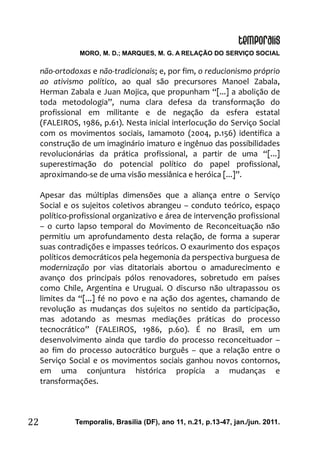 MORO, M. D.; MARQUES, M. G. A RELAÇÃO DO SERVIÇO SOCIAL
Temporalis, Brasilia (DF), ano 11, n.21, p.13-47, jan./jun. 2011.22
não-ortodoxas e não-tradicionais; e, por fim, o reducionismo próprio
ao ativismo político, ao qual são precursores Manoel Zabala,
Herman Zabala e Juan Mojica, que propunham “[...] a abolição de
toda metodologia”, numa clara defesa da transformação do
profissional em militante e de negação da esfera estatal
(FALEIROS, 1986, p.61). Nesta inicial interlocução do Serviço Social
com os movimentos sociais, Iamamoto (2004, p.156) identifica a
construção de um imaginário imaturo e ingênuo das possibilidades
revolucionárias da prática profissional, a partir de uma “[...]
superestimação do potencial político do papel profissional,
aproximando-se de uma visão messiânica e heróica [...]”.
Apesar das múltiplas dimensões que a aliança entre o Serviço
Social e os sujeitos coletivos abrangeu – conduto teórico, espaço
político-profissional organizativo e área de intervenção profissional
– o curto lapso temporal do Movimento de Reconceituação não
permitiu um aprofundamento desta relação, de forma a superar
suas contradições e impasses teóricos. O exaurimento dos espaços
políticos democráticos pela hegemonia da perspectiva burguesa de
modernização por vias ditatoriais abortou o amadurecimento e
avanço dos principais pólos renovadores, sobretudo em países
como Chile, Argentina e Uruguai. O discurso não ultrapassou os
limites da “[...] fé no povo e na ação dos agentes, chamando de
revolução as mudanças dos sujeitos no sentido da participação,
mas adotando as mesmas mediações práticas do processo
tecnocrático” (FALEIROS, 1986, p.60). É no Brasil, em um
desenvolvimento ainda que tardio do processo reconceituador –
ao fim do processo autocrático burguês – que a relação entre o
Serviço Social e os movimentos sociais ganhou novos contornos,
em uma conjuntura histórica propícia a mudanças e
transformações.
 