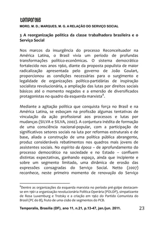 MORO, M. D.; MARQUES, M. G. A RELAÇÃO DO SERVIÇO SOCIAL
Temporalis, Brasilia (DF), ano 11, n.21, p.13-47, jan./jun. 2011. 23
3 A reorganização política da classe trabalhadora brasileira e o
Serviço Social
Nos marcos da insurgência do processo Reconceituador na
América Latina, o Brasil vivia um período de profundas
transformações político-econômicas. O sistema democrático
fortalecido nos anos 1960, diante da proposta populista de maior
radicalização apresentada pelo governo de João Goulart,
proporcionou as condições necessárias para o surgimento e
legalidade de organizações político-partidárias de inspiração
socialista revolucionária, a ampliação das lutas por direitos sociais
básicos até o momento negados e a emersão de diversificados
protagonistas no quadro da esquerda marxista8
.
Mediante a agitação política que conquista força no Brasil e na
América Latina, se esboçam na profissão algumas tentativas de
vinculação da ação profissional aos processos e lutas por
mudanças (SILVA e SILVA, 2002). A conjuntura inédita de formação
de uma consciência nacional-popular, com a participação de
significativos setores sociais na luta por reformas estruturais e de
base, aliada a construção de uma política pública abrangente,
produz consideráveis rebatimentos nos quadros mais jovens de
assistentes sociais. No espírito da época – de aprofundamento do
processo democrático na sociedade e no Estado – confluem
distintas expectativas, ganhando espaço, ainda que incipiente e
sobre um segmento limitado, uma dinâmica de erosão das
expressões consagradas do Serviço Social. Netto (2007)
reconhece, neste primeiro momento de renovação do Serviço
8
Dentre as organizações da esquerda marxista no período pré-golpe destacam-
se em 1961 a organização revolucionária Política Operária (POLOP), simpatizante
de Rosa Luxemburg e Trotsky e a criação em 1962 do Partido Comunista do
Brasil (PC do B), fruto de uma cisão de segmentos do PCB.
 