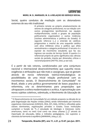 MORO, M. D.; MARQUES, M. G. A RELAÇÃO DO SERVIÇO SOCIAL
Temporalis, Brasilia (DF), ano 11, n.21, p.13-47, jan./jun. 2011.24
Social, quatro condutos de mediação com os detonadores
externos de seu viés tradicional:
O primeiro remete ao próprio amadurecimento de
setores da categoria profissional, na sua relação com
outros protagonistas (profissionais nas equipes
multiprofissionais; sociais e grupos da população
politicamente organizados) e outras instâncias
(núcleos administrativos e políticos do Estado). O
segundo refere-se [...] a emersão de católicos
progressistas e mesmo de uma esquerda católica
com ativa militância cívica e política que afeta
sensivelmente a categoria profissional. O terceiro é o
espraiar do movimento estudantil, que faz seu
ingresso nas escolas de Serviço Social. O quarto é o
referencial próprio de parte significativa das ciências
sociais do período, imanta por dimensões críticas e
nacional-populares (NETTO, 2007, p.140-141).
É a partir de tais vetores, condicionados por uma conjuntura
nacional e internacional desenvolvimentista que supunha novas
exigências e atribuições que não mais o caso/grupo, que se gestam
através de novos referenciais teórico-metodológicos as
possibilidades de uma inicial relação profissional com os
movimentos sociais. O Desenvolvimento de Comunidade9
no
Brasil, aliado a uma política governamental de bases populista e
reformista, cria os determinantes para proposições que
ultrapassem a esfera modernizadora e acrítica. A aproximação com
novos sujeitos coletivos, sobretudo, o Movimento de Educação de
9
O Desenvolvimento de Comunidade foi um método proposto na década de 50
pela Organização das Nações Unidas (ONU), sendo referendado por inúmeros
organismos internacionais (UNESCO, OEA, OIT, OAA, CEPAL) e difundido pelas
classes dominantes, organizações privadas e Estado. Essas instituições
cumpriam a função de “[...] veiculação da ideologia e interesses norte-
americanos, tanto no meio rural como nas áreas urbanas [...]” através da
importação de educação, idéias e métodos pedagógicos, nos supostos a-
classistas da harmonia e equilíbrio (AMMANN, 2009, p. 31).
 
