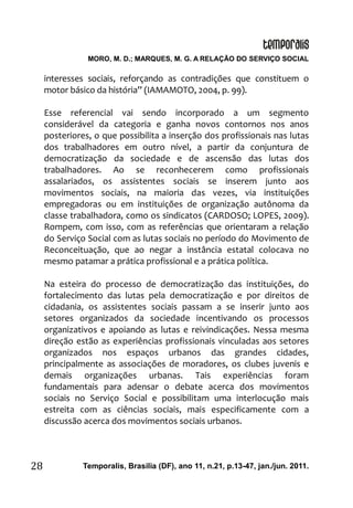 MORO, M. D.; MARQUES, M. G. A RELAÇÃO DO SERVIÇO SOCIAL
Temporalis, Brasilia (DF), ano 11, n.21, p.13-47, jan./jun. 2011.28
interesses sociais, reforçando as contradições que constituem o
motor básico da história” (IAMAMOTO, 2004, p. 99).
Esse referencial vai sendo incorporado a um segmento
considerável da categoria e ganha novos contornos nos anos
posteriores, o que possibilita a inserção dos profissionais nas lutas
dos trabalhadores em outro nível, a partir da conjuntura de
democratização da sociedade e de ascensão das lutas dos
trabalhadores. Ao se reconhecerem como profissionais
assalariados, os assistentes sociais se inserem junto aos
movimentos sociais, na maioria das vezes, via instituições
empregadoras ou em instituições de organização autônoma da
classe trabalhadora, como os sindicatos (CARDOSO; LOPES, 2009).
Rompem, com isso, com as referências que orientaram a relação
do Serviço Social com as lutas sociais no período do Movimento de
Reconceituação, que ao negar a instância estatal colocava no
mesmo patamar a prática profissional e a prática política.
Na esteira do processo de democratização das instituições, do
fortalecimento das lutas pela democratização e por direitos de
cidadania, os assistentes sociais passam a se inserir junto aos
setores organizados da sociedade incentivando os processos
organizativos e apoiando as lutas e reivindicações. Nessa mesma
direção estão as experiências profissionais vinculadas aos setores
organizados nos espaços urbanos das grandes cidades,
principalmente as associações de moradores, os clubes juvenis e
demais organizações urbanas. Tais experiências foram
fundamentais para adensar o debate acerca dos movimentos
sociais no Serviço Social e possibilitam uma interlocução mais
estreita com as ciências sociais, mais especificamente com a
discussão acerca dos movimentos sociais urbanos.
 