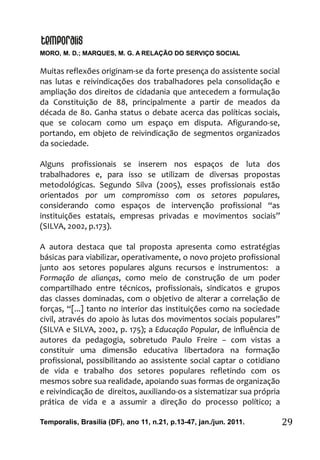 MORO, M. D.; MARQUES, M. G. A RELAÇÃO DO SERVIÇO SOCIAL
Temporalis, Brasilia (DF), ano 11, n.21, p.13-47, jan./jun. 2011. 29
Muitas reflexões originam-se da forte presença do assistente social
nas lutas e reivindicações dos trabalhadores pela consolidação e
ampliação dos direitos de cidadania que antecedem a formulação
da Constituição de 88, principalmente a partir de meados da
década de 80. Ganha status o debate acerca das políticas sociais,
que se colocam como um espaço em disputa. Afigurando-se,
portando, em objeto de reivindicação de segmentos organizados
da sociedade.
Alguns profissionais se inserem nos espaços de luta dos
trabalhadores e, para isso se utilizam de diversas propostas
metodológicas. Segundo Silva (2005), esses profissionais estão
orientados por um compromisso com os setores populares,
considerando como espaços de intervenção profissional “as
instituições estatais, empresas privadas e movimentos sociais”
(SILVA, 2002, p.173).
A autora destaca que tal proposta apresenta como estratégias
básicas para viabilizar, operativamente, o novo projeto profissional
junto aos setores populares alguns recursos e instrumentos: a
Formação de alianças, como meio de construção de um poder
compartilhado entre técnicos, profissionais, sindicatos e grupos
das classes dominadas, com o objetivo de alterar a correlação de
forças, “[...] tanto no interior das instituições como na sociedade
civil, através do apoio às lutas dos movimentos sociais populares”
(SILVA e SILVA, 2002, p. 175); a Educação Popular, de influência de
autores da pedagogia, sobretudo Paulo Freire – com vistas a
constituir uma dimensão educativa libertadora na formação
profissional, possibilitando ao assistente social captar o cotidiano
de vida e trabalho dos setores populares refletindo com os
mesmos sobre sua realidade, apoiando suas formas de organização
e reivindicação de direitos, auxiliando-os a sistematizar sua própria
prática de vida e a assumir a direção do processo político; a
 