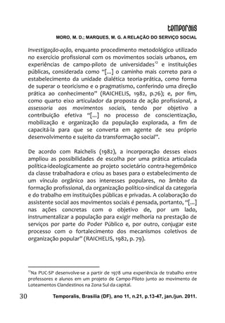 MORO, M. D.; MARQUES, M. G. A RELAÇÃO DO SERVIÇO SOCIAL
Temporalis, Brasilia (DF), ano 11, n.21, p.13-47, jan./jun. 2011.30
Investigação-ação, enquanto procedimento metodológico utilizado
no exercício profissional com os movimentos sociais urbanos, em
experiências de campo-piloto de universidades12
e instituições
públicas, considerada como “[...] o caminho mais correto para o
estabelecimento da unidade dialética teoria-prática, como forma
de superar o teoricismo e o pragmatismo, conferindo uma direção
prática ao conhecimento” (RAICHELIS, 1982, p.76); e, por fim,
como quarto eixo articulador da proposta de ação profissional, a
assessoria aos movimentos sociais, tendo por objetivo a
contribuição efetiva “[...] no processo de conscientização,
mobilização e organização da população explorada, a fim de
capacitá-la para que se converta em agente de seu próprio
desenvolvimento e sujeito da transformação social”.
De acordo com Raichelis (1982), a incorporação desses eixos
ampliou as possibilidades de escolha por uma prática articulada
política-ideologicamente ao projeto societário contra-hegemônico
da classe trabalhadora e criou as bases para o estabelecimento de
um vínculo orgânico aos interesses populares, no âmbito da
formação profissional, da organização político-sindical da categoria
e do trabalho em instituições públicas e privadas. A colaboração do
assistente social aos movimentos sociais é pensada, portanto, “[...]
nas ações concretas com o objetivo de, por um lado,
instrumentalizar a população para exigir melhoria na prestação de
serviços por parte do Poder Público e, por outro, conjugar este
processo com o fortalecimento dos mecanismos coletivos de
organização popular” (RAICHELIS, 1982, p. 79).
12
Na PUC-SP desenvolve-se a partir de 1978 uma experiência de trabalho entre
professores e alunos em um projeto de Campo-Piloto junto ao movimento de
Loteamentos Clandestinos na Zona Sul da capital.
 