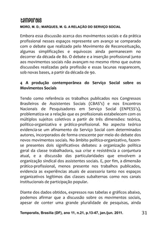 MORO, M. D.; MARQUES, M. G. A RELAÇÃO DO SERVIÇO SOCIAL
Temporalis, Brasilia (DF), ano 11, n.21, p.13-47, jan./jun. 2011. 31
Embora essa discussão acerca dos movimentos sociais e da prática
profissional nesses espaços represente um avanço se comparado
com o debate que realizado pelo Movimento de Reconceituação,
algumas simplificações e equívocos ainda permanecem no
decorrer da década de 80. O debate e a inserção profissional junto
aos movimentos sociais não avançam no mesmo ritmo que outras
discussões realizadas pela profissão e essas lacunas reaparecem,
sob novas bases, a partir da década de 90.
4 A produção contemporânea do Serviço Social sobre os
Movimentos Sociais
Tendo como referência os trabalhos publicados nos Congressos
Brasileiros de Assistentes Sociais (CBAS’s) e nos Encontros
Nacionais de Pesquisadores em Serviço Social (ENPESS’s),
problematiza-se a relação que os profissionais estabelecem com os
múltiplos sujeitos coletivos a partir de três dimensões: teórica,
político-organizativa e prático-profissional. No aspecto teórico
evidencia-se um afinamento do Serviço Social com determinados
autores, incorporados de forma crescente por meio do debate dos
novos movimentos sociais. No âmbito político-organizativo, fazem-
se presentes dois significativos debates: a organização política
geral da classe trabalhadora, sua crise e resistência a conjuntura
atual, e a discussão das particularidades que envolvem a
organização sindical dos assistentes sociais. E, por fim, a dimensão
prático-profissional, menos presente nos trabalhos publicados,
evidencia as experiências atuais de assessoria tanto nos espaços
organizativos legítimos das classes subalternas como nos canais
institucionais de participação popular.
Diante dos dados obtidos, expressos nas tabelas e gráficos abaixo,
podemos afirmar que a discussão sobre os movimentos sociais,
apesar de conter uma grande pluralidade de pesquisas, ainda
 