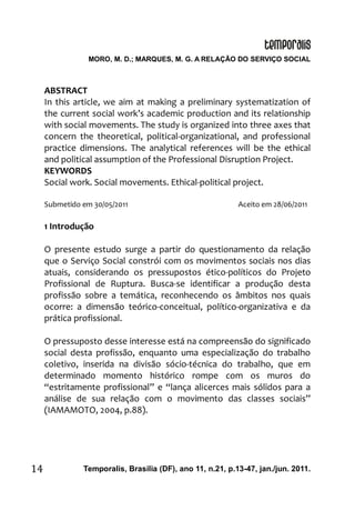 MORO, M. D.; MARQUES, M. G. A RELAÇÃO DO SERVIÇO SOCIAL
Temporalis, Brasilia (DF), ano 11, n.21, p.13-47, jan./jun. 2011.14
ABSTRACT
In this article, we aim at making a preliminary systematization of
the current social work’s academic production and its relationship
with social movements. The study is organized into three axes that
concern the theoretical, political-organizational, and professional
practice dimensions. The analytical references will be the ethical
and political assumption of the Professional Disruption Project.
KEYWORDS
Social work. Social movements. Ethical-political project.
Submetido em 30/05/2011 Aceito em 28/06/2011
1 Introdução
O presente estudo surge a partir do questionamento da relação
que o Serviço Social constrói com os movimentos sociais nos dias
atuais, considerando os pressupostos ético-políticos do Projeto
Profissional de Ruptura. Busca-se identificar a produção desta
profissão sobre a temática, reconhecendo os âmbitos nos quais
ocorre: a dimensão teórico-conceitual, político-organizativa e da
prática profissional.
O pressuposto desse interesse está na compreensão do significado
social desta profissão, enquanto uma especialização do trabalho
coletivo, inserida na divisão sócio-técnica do trabalho, que em
determinado momento histórico rompe com os muros do
“estritamente profissional” e “lança alicerces mais sólidos para a
análise de sua relação com o movimento das classes sociais”
(IAMAMOTO, 2004, p.88).
 