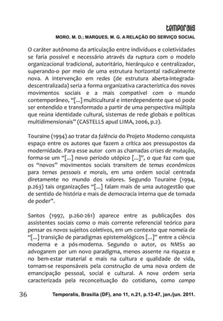 MORO, M. D.; MARQUES, M. G. A RELAÇÃO DO SERVIÇO SOCIAL
Temporalis, Brasilia (DF), ano 11, n.21, p.13-47, jan./jun. 2011.36
O caráter autônomo da articulação entre indivíduos e coletividades
se faria possível e necessário através da ruptura com o modelo
organizacional tradicional, autoritário, hierárquico e centralizador,
superando-o por meio de uma estrutura horizontal radicalmente
nova. A intervenção em redes (de estrutura aberta-integrada-
descentralizada) seria a forma organizativa característica dos novos
movimentos sociais e a mais compatível com o mundo
contemporâneo, “[...] multicultural e interdependente que só pode
ser entendido e transformado a partir de uma perspectiva múltipla
que reúna identidade cultural, sistemas de rede globais e políticas
multidimensionais” (CASTELLS apud LIMA, 2006, p.2).
Touraine (1994) ao tratar da falência do Projeto Moderno conquista
espaço entre os autores que fazem a crítica aos pressupostos da
modernidade. Para esse autor com as chamadas crises de mutação,
forma-se um “[...] novo período utópico [...]”, o que faz com que
os “novos” movimentos sociais transitem de temas econômicos
para temas pessoais e morais, em uma ordem social centrada
diretamente no mundo dos valores. Segundo Touraine (1994,
p.263) tais organizações “[...] falam mais de uma autogestão que
de sentido de história e mais de democracia interna que de tomada
de poder”.
Santos (1997, p.260-261) aparece entre as publicações dos
assistentes sociais como o mais corrente referencial teórico para
pensar os novos sujeitos coletivos, em um contexto que nomeia de
“[...] transição de paradigmas epistemológicos [...]” entre a ciência
moderna e a pós-moderna. Segundo o autor, os NMSs ao
advogarem por um novo paradigma, menos assente na riqueza e
no bem-estar material e mais na cultura e qualidade de vida,
tornam-se responsáveis pela construção de uma nova ordem de
emancipação pessoal, social e cultural. A nova ordem seria
caracterizada pela reconceituação do cotidiano, como campo
 