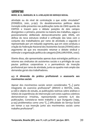 MORO, M. D.; MARQUES, M. G. A RELAÇÃO DO SERVIÇO SOCIAL
Temporalis, Brasilia (DF), ano 11, n.21, p.13-47, jan./jun. 2011. 39
atividade ou do nível de contratação a que estão vinculadas”
(FONSÊCA, 2001, p.192). Os desdobramentos políticos desta
transição estão presentes nas publicações tanto do CBAS quanto do
ENPESS e trazem para o debate posições de dois campos
divergentes: o primeiro, presente na maioria dos trabalhos, segue o
posicionamento deliberado democraticamente pela ANAS, em
defesa da nova estrutura sindical e unificação das lutas com o
conjunto dos trabalhadores por ramo de atividade; o segundo é
representado por um reduzido segmento, que em 2000 conduziu a
criação da Federação Nacional dos Assistentes Sociais (FENAS) sob o
argumento de que era necessário retomar o debate sindical e
estimular a organização política da categoria (DALLARUVERA, 2002).
Diante disso, são apresentadas apenas duas estratégias políticas: o
retorno aos sindicatos de assistentes sociais e o privilégio de suas
pautas políticas corporativas e a permanência da inserção
profissional por ramo de atividade, junto ao quadro mais amplo das
demandas gerais dos trabalhadores.
4.3 A dimensão da prática profissional: a assessoria aos
movimentos sociais
Apesar dos movimentos sociais serem considerados “[...] parte
integrante do exercício profissional” (BRAVO e MATOS, 2006,
p.158) e objeto de estudo, as publicações teóricas sobre análises e
relatos de experiências de intervenção com estes sujeitos coletivos
demonstram-se irrisórias, representando somente 6,1% das
publicações. Constata-se neste trabalho o que Durigueto (1995,
p.145) problematiza como uma “[...] dificuldade do Serviço Social
em tomar a sua inserção junto aos movimentos sociais como
trabalho profissional”.
 