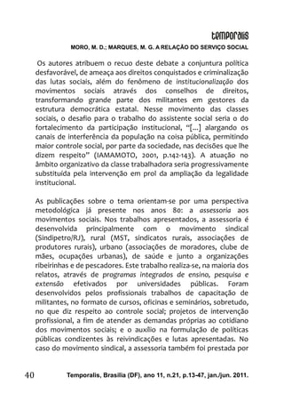 MORO, M. D.; MARQUES, M. G. A RELAÇÃO DO SERVIÇO SOCIAL
Temporalis, Brasilia (DF), ano 11, n.21, p.13-47, jan./jun. 2011.40
Os autores atribuem o recuo deste debate a conjuntura política
desfavorável, de ameaça aos direitos conquistados e criminalização
das lutas sociais, além do fenômeno de institucionalização dos
movimentos sociais através dos conselhos de direitos,
transformando grande parte dos militantes em gestores da
estrutura democrática estatal. Nesse movimento das classes
sociais, o desafio para o trabalho do assistente social seria o do
fortalecimento da participação institucional, “[...] alargando os
canais de interferência da população na coisa pública, permitindo
maior controle social, por parte da sociedade, nas decisões que lhe
dizem respeito” (IAMAMOTO, 2001, p.142-143). A atuação no
âmbito organizativo da classe trabalhadora seria progressivamente
substituída pela intervenção em prol da ampliação da legalidade
institucional.
As publicações sobre o tema orientam-se por uma perspectiva
metodológica já presente nos anos 80: a assessoria aos
movimentos sociais. Nos trabalhos apresentados, a assessoria é
desenvolvida principalmente com o movimento sindical
(Sindipetro/RJ), rural (MST, sindicatos rurais, associações de
produtores rurais), urbano (associações de moradores, clube de
mães, ocupações urbanas), de saúde e junto a organizações
ribeirinhas e de pescadores. Este trabalho realiza-se, na maioria dos
relatos, através de programas integrados de ensino, pesquisa e
extensão efetivados por universidades públicas. Foram
desenvolvidos pelos profissionais trabalhos de capacitação de
militantes, no formato de cursos, oficinas e seminários, sobretudo,
no que diz respeito ao controle social; projetos de intervenção
profissional, a fim de atender as demandas próprias ao cotidiano
dos movimentos sociais; e o auxílio na formulação de políticas
públicas condizentes às reivindicações e lutas apresentadas. No
caso do movimento sindical, a assessoria também foi prestada por
 