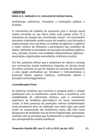 MORO, M. D.; MARQUES, M. G. A RELAÇÃO DO SERVIÇO SOCIAL
Temporalis, Brasilia (DF), ano 11, n.21, p.13-47, jan./jun. 2011. 41
profissionais autônomos, vinculados a instituições públicas e
privadas.
O crescimento do trabalho de assessoria para o Serviço Social
estaria vinculado ao que Alves (2002, p.6) sinaliza como “[...]
redesenho da atuação dos movimentos sociais”. Os movimentos
passariam a demandar auxílio no que diz respeito a sua formação e
reaproximação com suas bases, no sentido de aglutinar e capacitar
o maior número de militantes a participarem dos conselhos de
direito, definindo as prioridades de execução das políticas públicas,
sem, contudo, esvaziar suas entidades representativas legítimas –
associações, organizações comunitárias, sindicatos e outros.
Por fim, podemos afirmar que a conjuntura de refluxo e ameaça
aos movimentos sociais combativos, impactou no Serviço Social
um efeito contrário no que diz respeito ao exercício de assessoria:
a clara opção profissional por fortalecer e instrumentalizar o
potencial destes sujeitos coletivos, reafirmando valores e
princípios contra-hegemônicos.
5 Considerações Finais
As inúmeras temáticas que envolvem a pesquisa sobre a relação
profissional com os movimentos sociais levou a reconhecer uma
multiplicidade de referenciais teóricos, com o crescimento
expressivo da tendência pós-moderna via novos movimentos
sociais. A forte presença de produções teóricas fundamentadas
nessa perspectiva deve ser analisado com maior rigor, pois pode
incidir na compreensão dos fenômenos vistos, não mais numa
perspectiva de totalidade mas de forma fragmentada, pulverizada,
coerente com os princípios que fundamentam a ordem burguesa e
seu correspondente modelo neoliberal.
 