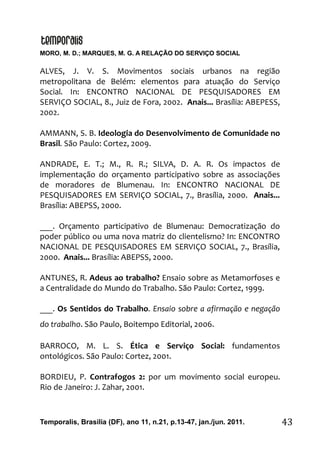 MORO, M. D.; MARQUES, M. G. A RELAÇÃO DO SERVIÇO SOCIAL
Temporalis, Brasilia (DF), ano 11, n.21, p.13-47, jan./jun. 2011. 43
ALVES, J. V. S. Movimentos sociais urbanos na região
metropolitana de Belém: elementos para atuação do Serviço
Social. In: ENCONTRO NACIONAL DE PESQUISADORES EM
SERVIÇO SOCIAL, 8., Juiz de Fora, 2002. Anais... Brasília: ABEPESS,
2002.
AMMANN, S. B. Ideologia do Desenvolvimento de Comunidade no
Brasil. São Paulo: Cortez, 2009.
ANDRADE, E. T.; M., R. R.; SILVA, D. A. R. Os impactos de
implementação do orçamento participativo sobre as associações
de moradores de Blumenau. In: ENCONTRO NACIONAL DE
PESQUISADORES EM SERVIÇO SOCIAL, 7., Brasília, 2000. Anais...
Brasília: ABEPSS, 2000.
___. Orçamento participativo de Blumenau: Democratização do
poder público ou uma nova matriz do clientelismo? In: ENCONTRO
NACIONAL DE PESQUISADORES EM SERVIÇO SOCIAL, 7., Brasília,
2000. Anais... Brasília: ABEPSS, 2000.
ANTUNES, R. Adeus ao trabalho? Ensaio sobre as Metamorfoses e
a Centralidade do Mundo do Trabalho. São Paulo: Cortez, 1999.
___. Os Sentidos do Trabalho. Ensaio sobre a afirmação e negação
do trabalho. São Paulo, Boitempo Editorial, 2006.
BARROCO, M. L. S. Ética e Serviço Social: fundamentos
ontológicos. São Paulo: Cortez, 2001.
BORDIEU, P. Contrafogos 2: por um movimento social europeu.
Rio de Janeiro: J. Zahar, 2001.
 