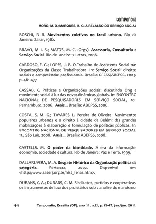 MORO, M. D.; MARQUES, M. G. A RELAÇÃO DO SERVIÇO SOCIAL
Temporalis, Brasilia (DF), ano 11, n.21, p.13-47, jan./jun. 2011.44
BOSCHI, R. R. Movimentos coletivos no Brasil urbano. Rio de
Janeiro: Zahar, 1982.
BRAVO, M. I. S.; MATOS, M. C. (Orgs). Assessoria, Consultoria e
Serviço Social. Rio de Janeiro: 7 Letras, 2006.
CARDOSO, F. G.; LOPES, J. B. O Trabalho do Assistente Social nas
Organizações da Classe Trabalhadora. In: Serviço Social: direitos
sociais e competências profissionais. Brasília: CFESS/ABEPSS, 2009.
p. 461-477
CASSAB, C. Práticas e Organizações sociais: discutindo Ong e
movimento social à luz das novas dinâmicas globais. In: ENCONTRO
NACIONAL DE PESQUISADORES EM SERVIÇO SOCIAL, 10.,
Pernambuco, 2006. Anais... Brasília: ABEPSS, 2006.
COSTA, S. M. G.; TAVARES L. Pereira de Oliveira. Movimentos
populares urbanos e o direito à cidade de Belém: das grandes
mobilizações à elaboração e formulação de políticas públicas. In:
ENCONTRO NACIONAL DE PESQUISADORES EM SERVIÇO SOCIAL,
11., São Luís, 2008. Anais... Brasília: ABEPSS, 2008.
CASTELLS, M. O poder da identidade. A era da informação;
economia, sociedade e cultura. Rio de Janeiro: Paz e Terra, 1999.
DALLARUVERA, M. A. Resgate Histórico da Organização política da
categoria. Fortaleza, 2002. Disponível em:
<http://www.saserj.org.br/hist_fenas.htm>.
DURANS, C. A.; DURANS, C. M. Sindicatos, partidos e cooperativas:
os instrumentos de luta dos proletários sob a análise do marxismo.
 