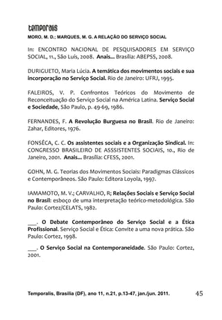 MORO, M. D.; MARQUES, M. G. A RELAÇÃO DO SERVIÇO SOCIAL
Temporalis, Brasilia (DF), ano 11, n.21, p.13-47, jan./jun. 2011. 45
In: ENCONTRO NACIONAL DE PESQUISADORES EM SERVIÇO
SOCIAL, 11., São Luís, 2008. Anais... Brasília: ABEPSS, 2008.
DURIGUETO, Maria Lúcia. A temática dos movimentos sociais e sua
incorporação no Serviço Social. Rio de Janeiro: UFRJ, 1995.
FALEIROS, V. P. Confrontos Teóricos do Movimento de
Reconceituação do Serviço Social na América Latina. Serviço Social
e Sociedade, São Paulo, p. 49-69, 1986.
FERNANDES, F. A Revolução Burguesa no Brasil. Rio de Janeiro:
Zahar, Editores, 1976.
FONSÊCA, C. C. Os assistentes sociais e a Organização Sindical. In:
CONGRESSO BRASILEIRO DE ASSSISTENTES SOCIAIS, 10., Rio de
Janeiro, 2001. Anais... Brasília: CFESS, 2001.
GOHN, M. G. Teorias dos Movimentos Sociais: Paradigmas Clássicos
e Contemporâneos. São Paulo: Editora Loyola, 1997.
IAMAMOTO, M. V.; CARVALHO, R; Relações Sociais e Serviço Social
no Brasil: esboço de uma interpretação teórico-metodológica. São
Paulo: Cortez/CELATS, 1982.
___. O Debate Contemporâneo do Serviço Social e a Ética
Profissional. Serviço Social e Ética: Convite a uma nova prática. São
Paulo: Cortez, 1998.
___. O Serviço Social na Contemporaneidade. São Paulo: Cortez,
2001.
 