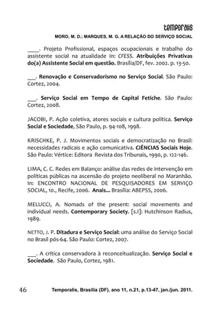 MORO, M. D.; MARQUES, M. G. A RELAÇÃO DO SERVIÇO SOCIAL
Temporalis, Brasilia (DF), ano 11, n.21, p.13-47, jan./jun. 2011.46
____. Projeto Profissional, espaços ocupacionais e trabalho do
assistente social na atualidade In: CFESS. Atribuições Privativas
do(a) Assistente Social em questão. Brasília/DF, fev. 2002. p. 13-50.
___. Renovação e Conservadorismo no Serviço Social. São Paulo:
Cortez, 2004.
___. Serviço Social em Tempo de Capital Fetiche. São Paulo:
Cortez, 2008.
JACOBI, P. Ação coletiva, atores sociais e cultura política. Serviço
Social e Sociedade, São Paulo, p. 94-108, 1998.
KRISCHKE, P. J. Movimentos sociais e democratização no Brasil:
necessidades radicais e ação comunicativa. CIÊNCIAS Sociais Hoje.
São Paulo: Vértice: Editora Revista dos Tribunais, 1990, p. 122-146.
LIMA, C. C. Redes em Balanço: análise das redes de intervenção em
políticas públicas na ascensão do projeto neoliberal no Maranhão.
In: ENCONTRO NACIONAL DE PESQUISADORES EM SERVIÇO
SOCIAL, 10., Recife, 2006. Anais... Brasília: ABEPSS, 2006.
MELUCCI, A. Nomads of the present: social movements and
individual needs. Contemporary Society. [s.I]: Hutchinson Radius,
1989.
NETTO, J. P. Ditadura e Serviço Social: uma análise do Serviço Social
no Brasil pós-64. São Paulo: Cortez, 2007.
___. A crítica conservadora à reconceitualização. Serviço Social e
Sociedade. São Paulo, Cortez, 1981.
 
