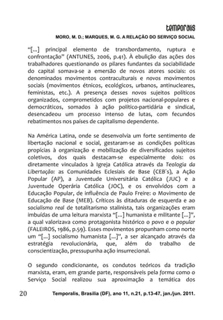 MORO, M. D.; MARQUES, M. G. A RELAÇÃO DO SERVIÇO SOCIAL
Temporalis, Brasilia (DF), ano 11, n.21, p.13-47, jan./jun. 2011.20
“[...] principal elemento de transbordamento, ruptura e
confrontação” (ANTUNES, 2006, p.41). À ebulição das ações dos
trabalhadores questionando os pilares fundantes da sociabilidade
do capital somava-se a emersão de novos atores sociais: os
denominados movimentos contraculturais e novos movimentos
sociais (movimentos étnicos, ecológicos, urbanos, antinucleares,
feministas, etc.). A presença desses novos sujeitos políticos
organizados, comprometidos com projetos nacional-populares e
democráticos, somados à ação político-partidária e sindical,
desencadeou um processo intenso de lutas, com fecundos
rebatimentos nos países de capitalismo dependente.
Na América Latina, onde se desenvolvia um forte sentimento de
libertação nacional e social, gestaram-se as condições políticas
propícias à organização e mobilização de diversificados sujeitos
coletivos, dos quais destacam-se especialmente dois: os
diretamente vinculados à Igreja Católica através da Teologia da
Libertação: as Comunidades Eclesiais de Base (CEB´s), a Ação
Popular (AP), a Juventude Universitária Católica (JUC) e a
Juventude Operária Católica (JOC), e os envolvidos com a
Educação Popular, de influência de Paulo Freire: o Movimento de
Educação de Base (MEB). Críticos às ditaduras de esquerda e ao
socialismo real de totalitarismo stalinista, tais organizações eram
imbuídas de uma leitura marxista “[...] humanista e militante [...]”,
a qual valorizava como protagonista histórico o povo e o popular
(FALEIROS, 1986, p.59). Esses movimentos propunham como norte
um “[...] socialismo humanista [...]”, a ser alcançado através da
estratégia revolucionária, que, além do trabalho de
conscientização, pressupunha ação insurrecional.
O segundo condicionante, os condutos teóricos da tradição
marxista, eram, em grande parte, responsáveis pela forma como o
Serviço Social realizou sua aproximação a temática dos
 
