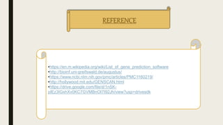 REFERENCE
•https://en.m.wikipedia.org/wiki/List_of_gene_prediction_software
•http://bioinf.uni-greifswald.de/augustus/
•https://www.ncbi.nlm.nih.gov/pmc/articles/PMC1160219/
•http://hollywood.mit.edu/GENSCAN.html
•https://drive.google.com/file/d/1nSK-
plEz3IGxhXv0KC7GVMBnOI7I92Jh/view?usp=drivesdk
 