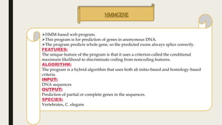 HMMGENE
HMM-based web program.
This program is for prediction of genes in anonymous DNA.
The program predicts whole gene, so the predicted exons always splice correctly.
FEATURES:
The unique feature of the program is that it uses a criterion called the conditional
maximum likelihood to discriminate coding from noncoding features.
ALGORITHM:
The program is a hybrid algorithm that uses both ab initio-based and homology-based
criteria.
INPUT:
DNA sequences
OUTPUT:
Prediction of partial or complete genes in the sequences.
SPECIES:
Vertebrates, C. elegans
 
