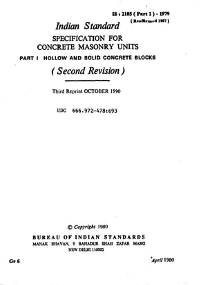1)
Isr216!5(PartI)-l!m
Indian Standard ’ RnfBimcd lw7 ’
SPECIFICATION FOR
-CONCRETE MASONRY UNITS
PART I HOLLOW AND SOLID CONCRETE BLOCKS
( Second Revision)
Third Reprint OCTOBER 1990
UDC 666.972-478:693
0 Copyright 1980
BUREAU OF INDIAN STANDARDS
MANAK BHAVAN. 9 BAHADUR SHAH ZAFAR MARG
NEWDlUiIlloooIT
Or6 April 1980
( Reaffirmed 1998 )
 