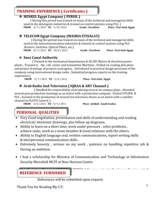 3
 HENKEL Egypt Company ( PERSIL )
( During this period was trained on many of the technical and managerial skills
need in the detergents industries & trained on control systems using PLC. )
FROM 2/ 7 / 2012 TO 9 / 8 / 2012 Grade : Excellent Place : Port Said, Egypt
 TELECOM Egypt Company (MASRIA ETISALAT)
( During this period was trained on many of the technical and managerial skills
need in the telecommunication industries & trained on control systems using PLC
,Routers ,Switches ,Optical Fibers ,etc.)
FROM 8/ 7 / 2012 TO 10/ 8 / 2012 Grade : Excellent Place : Port Said, Egypt
 Suez Canal Authority
( Trained in the mechanical departments & AC/DC Motors & electrical power
plants , Trained in the call center and transmitter Maritime , Drilled on reading plot plans
and project drawings of projects in progress , Introduced to practical design processes of the
company using international design codes , Submitted progress reports on the training
experience.)
FROM 5/ 7 / 2013 TO 5/ 8 / 2013 Place : Port Said , Egypt
 Arab Radio And Television ( IQRAA & ART Channel )
( Handled the responsibility of producing several on-campus plays , Attended
several post production meetings as an intern with a production company , Visited UPLINK &
PLC , Assisted in the production of several live television shows as an intern with a satellite
channel in PLATO Control .)
FROM 5/ 8 / 2011 TO 5/ 9 / 2011 Place : Jeddah , Saudi Arabia
• Very Good negotiation, presentation and skills of understanding and reading
electrical/ electronic drawings, also follow up diagrams.
• Ability to learn on a short time, work under pressure , solve problems ,
achieve tasks, work as a team member & Good relations with the others.
• Ability to English language oral, written communications, report writing skills
& interpersonal communication skills .
• Extremely honesty , serious on my work , patience on handling repetitive job &
Having an ambition.
• I had a scholarship for Ministry of Communication and Technology in Information
Security MicroSoft MCIT at New Horizon Centre
• Got Training Twice at HENKEL ( PERSIL ) Company in similar heavy Equipment &
References will be submitted upon request.
Thank You for Reading My C.V.
TRAINING EXPERIENCE ( Certificates )TRAINING EXPERIENCE ( Certificates )
PERSONAL QUALITIESPERSONAL QUALITIES
REFERENCE FURNISHEDREFERENCE FURNISHED
 