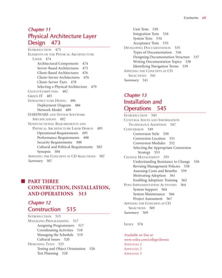 C
Chapter 1
11
Physical Architecture L
Layer
Design
n 473
3
INTRODUCTION 473
ELEMENTS OF THE PHYSICAL ARCHITECTURE
LAYER 474
Architectural Components 474
Server-Based Architectures 475
Client-Based Architectures 476
Client–Server Architectures 476
Client–Server Tiers 478
Selecting a Physical Architecture 479
CLOUD COMPUTING 482
GREEN IT 485
INFRASTRUCTURE DESING 486
Deployment Diagram 486
Network Model 489
HARDWARE AND SYSTEM SOFTWARE
SPECIFICATIONS 492
NONFUNCTIONAL REQUIREMENTS AND
PHYSICAL ARCHITECTURE LAYER DESIGN 495
Operational Requirements 495
Performance Requirements 498
Security Requirements 500
Cultural and Political Requirements 503
Synopsis 504
APPLYING THE CONCEPTS AT CD SELECTIONS 507
Summary 507
■ PART THREE
CONSTRUCTION, INSTALLATION,
AND OPERATIONS 513
Chapter 1
12
Construction
n 515
INTRODUCTION 515
MANAGING PROGRAMMING 517
Assigning Programmers 517
Coordinating Activities 518
Managing the Schedule 519
Cultural Issues 520
DESIGNING TESTS 525
Testing and Object Orientation 526
Test Planning 528
Unit Tests 530
Integration Tests 534
System Tests 534
Acceptance Tests 535
DEVELOPING DOCUMENTATION 535
Types of Documentation 536
Designing Documentation Structure 537
Writing Documentation Topics 538
Identifying Navigation Terms 539
APPLYING THE CONCEPTS AT CD
SELECTIONS 541
Summary 541
Chapter 1
13
Installation a
and
Operations
s 5
545
INTRODUCTION 545
CULTURAL ISSUES AND INFORMATION
TECHNOLOGY ADOPTION 547
CONVERSION 549
Conversion Style 550
Conversion Location 551
Conversion Modules 552
Selecting the Appropriate Conversion
Strategy 553
CHANGE MANAGEMENT 555
Understanding Resistance to Change 556
Revising Management Policies 558
Assessing Costs and Beneﬁts 559
Motivating Adoption 561
Enabling Adoption: Training 562
POST-IMPLEMENTATION ACTIVITIES 564
System Support 564
System Maintenance 566
Project Assessment 567
APPLYING THE CONCEPTS AT CD
SELECTIONS 569
Summary 569
INDEX 574
Available on line at
www.wiley.com/college/dennis
APPENDIX 1
APPENDIX 2
APPENDIX 3
Contents vii
 