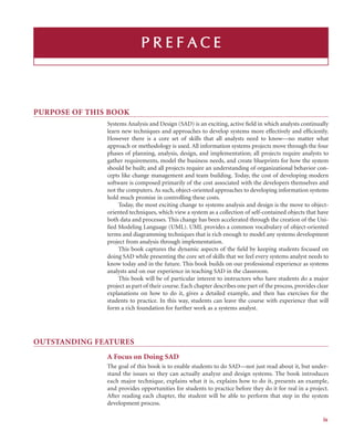 PURPOSE OF THIS BOOK
Systems Analysis and Design (SAD) is an exciting, active ﬁeld in which analysts continually
learn new techniques and approaches to develop systems more effectively and efﬁciently.
However there is a core set of skills that all analysts need to know—no matter what
approach or methodology is used. All information systems projects move through the four
phases of planning, analysis, design, and implementation; all projects require analysts to
gather requirements, model the business needs, and create blueprints for how the system
should be built; and all projects require an understanding of organizational behavior con-
cepts like change management and team building. Today, the cost of developing modern
software is composed primarily of the cost associated with the developers themselves and
not the computers. As such, object-oriented approaches to developing information systems
hold much promise in controlling these costs.
Today, the most exciting change to systems analysis and design is the move to object-
oriented techniques, which view a system as a collection of self-contained objects that have
both data and processes. This change has been accelerated through the creation of the Uni-
ﬁed Modeling Language (UML). UML provides a common vocabulary of object-oriented
terms and diagramming techniques that is rich enough to model any systems development
project from analysis through implementation.
This book captures the dynamic aspects of the ﬁeld by keeping students focused on
doing SAD while presenting the core set of skills that we feel every systems analyst needs to
know today and in the future. This book builds on our professional experience as systems
analysts and on our experience in teaching SAD in the classroom.
This book will be of particular interest to instructors who have students do a major
project as part of their course. Each chapter describes one part of the process, provides clear
explanations on how to do it, gives a detailed example, and then has exercises for the
students to practice. In this way, students can leave the course with experience that will
form a rich foundation for further work as a systems analyst.
OUTSTANDING FEATURES
A Focus on Doing SAD
The goal of this book is to enable students to do SAD—not just read about it, but under-
stand the issues so they can actually analyze and design systems. The book introduces
each major technique, explains what it is, explains how to do it, presents an example,
and provides opportunities for students to practice before they do it for real in a project.
After reading each chapter, the student will be able to perform that step in the system
development process.
P R
R E
E F
F A C
C E
ix
 