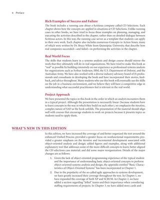 x
x Preface
Rich Examples of Success and Failure
The book includes a running case about a ﬁctitious company called CD Selections. Each
chapter shows how the concepts are applied in situations at CD Selections. Unlike running
cases in other books, we have tried to focus these examples on planning, managing, and
executing the activities described in the chapter, rather than on detailed dialogue between
ﬁctitious actors. In this way, the running case serves as a template that students can apply
to their own work. Each chapter also includes numerous Concepts in Action boxes, many
of which were written by Dr. Bruce White from Quinnipiac University, that describe how
real companies succeeded—and failed—in performing the activities in the chapter.
Real World Focus
The skills that students learn in a systems analysis and design course should mirror the
work that they ultimately will do in real organizations. We have tried to make this book as
“real” as possible by building extensively on our experience as professional systems analysts
for organizations such as Arthur Andersen, IBM, the U.S. Department of Defense, and the
Australian Army. We have also worked with a diverse industry advisory board of IS profes-
sionals and consultants in developing the book and have incorporated their stories, feed-
back, and advice throughout. Many students who use this book will eventually use the skills
on the job in a business environment, and we believe they will have a competitive edge in
understanding what successful practitioners feel is relevant in the real world.
Project Approach
We have presented the topics in this book in the order in which an analyst encounters them
in a typical project. Although the presentation is necessarily linear (because students have
to learn concepts in the way in which they build on each other), we emphasize the iterative,
complex nature of SAD as the book unfolds. The presentation of the material should align
well with courses that encourage students to work on projects because it presents topics as
students need to apply them.
WHAT’S NEW IN THIS EDITION
In this edition, we have increased the coverage of and better organized the text around the
enhanced Uniﬁed Process; provided a greater focus on nonfunctional requirements; pro-
vided a greater emphasis on the iterative and incremental development associated with
object-oriented analysis and design; added ﬁgures and examples, along with additional
explanatory text that addresses some of the more difﬁcult concepts to learn; better aligned
the CD selections case material; and did some major reorganization. Details of the major
changes are as follows:
1. Given the lack of object-oriented programming experience of the typical student
and the importance of understanding basic object-oriented concepts to perform
object-oriented systems analysis and design, the appendix entitled “Basic Charac-
teristics of Object-Oriented Systems” has been incorporated in Chapter 1.
2. Due to the popularity of the so-called agile approaches to systems development,
we have greatly increased their coverage throughout the text. In Chapter 1, we
have expanded the coverage of both XP and SCRUM. In Chapter 2, we have
added a section regarding “Jelled” teams and their importance when considering
stafﬁng requirements of projects. In Chapter 3, we have added story cards and
 