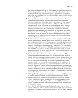 Preface x
xi
task lists as additional approaches for gathering and documenting requirements.
We have also greatly increased the focus on testing throughout the text. For
example, the veriﬁcation and validation material in the Moving On to Design
chapter has been distributed over the analysis modeling chapters and the Moving
On to Design chapter.
3. Given the differences between traditional project management and object-
oriented project management, the project management material has been
rewritten to reﬂect more of an object-oriented ﬂavor. However, since much of
the traditional project management material is still useful within an object-
oriented context, we still cover it, e.g., net present value and return on invest-
ment, break-even point, work breakdown structures, Gantt charts, network
diagrams and PERT analysis. The reorganization and rewriting of project
management material allowed us to apply better the iterative and incremental
development characteristics of object-oriented systems development to project
management. Finally, we replaced the project size estimation section with an
expansion of the use case points material that was in the functional modeling
chapter in the previous edition.
4. To increase the focus on business processes, we have reorganized and expanded
the functional modeling material. In this edition, minimize the potential over-
load of different notations used for business process modeling, e.g., the business
process modeling notation or data ﬂow diagrams, we have aligned the use case
construct with the idea of a business process. Consequently, a use case diagram
can be used to provide an overview of the different business processes and how
they interrelate. Each use case can then be decomposed by creating an activity
diagram to represent the details of each use case. Furthermore, each use case can
be described with a use case description.
5. As in the third edition, the material included within the analysis modeling
chapters has been more tightly coupled. This is especially true with regard to
the idea of iterative and incremental development. The text now emphasizes that
systems must be incrementally built by iterating over each of the models and
over the intersection of the models. For example, the normal ﬂow of events
contained within a use-case description is associated with the activities on an
activity diagram, the operations on a class diagram, the behaviors on the CRC
cards, the messages on sequence and communication diagrams, and transitions
on behavioral state machines. As such, any change to any one of these most likely
will force changes in the others. Furthermore, we have extended CRUD analysis
to CRUDE analysis that includes the idea of simply executing a method associated
with another object.
6. With regards to the requirements determination, we have expanded the coverage
of non-functional requirements throughout the design modeling chapters.
7. We have expanded the material that addresses global concerns. For example,
we have created a new section that addresses international and cultural issues
with regard to user interface design and we have expanded the coverage of
cultural issues with regards to construction and the installation and operations
of information systems.
8. Given all of the technological changes that have taken place since the third
edition, we have also included material that addresses NoSQL data stores, mobile
computing, social media, cloud computing, and green IT in the design modeling
chapters.
 