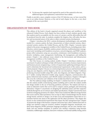 x
xii Preface
9. To decrease the cognitive load required for much of the material in the text,
additional ﬁgures and explanatory material have been added.
Finally, to provide a more complete version of the CD Selection case, we have moved the
case to an online format. However, at the end of each chapter in the text, a very short
synopsis of the case is provided.
ORGANIZATION OF THIS BOOK
This edition of the book is loosely organized around the phases and workﬂows of the
enhanced Uniﬁed Process. Each chapter has been written to teach students speciﬁc tasks
that analysts need to accomplish over the course of a project, and the deliverables that will
be produced from the tasks. As students complete the chapters, they will realize the itera-
tive and incremental nature of the tasks in object-oriented systems development.
Chapter 1 introduces the SDLC, systems development methodologies, roles and skills
needed for a systems analyst, the basic characteristics of object-oriented systems, object-
oriented systems analysis, the Uniﬁed Process, and the UML. Chapter 2 presents topics
related to the project management workﬂow of the Uniﬁed Process, including project iden-
tiﬁcation, system request, feasibility analysis, project selection, traditional project manage-
ment tools (including work breakdown structures, network diagrams, and PERT analysis),
project effort estimation using use case points, evolutionary work breakdown structures,
iterative workplans, scope management, timeboxing, risk management, and stafﬁng the
project. Chapter 2 also addresses issues related to the Environment and Infrastructure
management workﬂows of the Uniﬁed Process.
Part One focuses on creating analysis models. Chapter 3 introduces students to an
assortment of analysis techniques to help with business automation, business improvement,
and business process reengineering, a variety of requirements-gathering techniques that are
used to determine the functional and nonfunctional requirements of the system, and to a
system proposal. Chapter 4 focuses on constructing business process and functional models
using use case diagrams, activity diagrams, and use case descriptions. Chapter 5 addresses
producing structural models using CRC cards, class diagrams, and object diagrams. Chap-
ter 6 tackles creating behavioral models using sequence diagrams, communication dia-
grams, behavioral state machines, and CRUDE analysis and matrices. Chapters 4 through 6
also cover the veriﬁcation and validation of the models described in each chapter.
Part Two addresses design modeling. In Chapter 7, students learn how to verify and vali-
date the analysis models created during analysis modeling and to evolve the analysis models
into design models via the use of factoring, partitions, and layers. The students also learn to
create an alternative matrix that can be used to compare custom, packaged, and outsourcing
alternatives. Chapter 8 concentrates on designing the individual classes and their respective
methods through the use of contracts and method speciﬁcations. Chapter 9 presents the issues
involved in designing persistence for objects. These issues include the different storage formats
that can be used for object persistence, how to map an object-oriented design into the chosen
storage format, and how to design a set of data access and manipulation classes that act as a
translator between the classes in the application and the object persistence. This chapter also
focuses on the nonfunctional requirements that impact the data management layer. Chapter
10 presents the design of the human–computer interaction layer, where students learn how to
design user interfaces using use scenarios, windows navigation diagrams, storyboards, win-
dows layout diagrams, HTML prototypes, language prototypes, real use cases, interface stan-
dards, and user interface templates, to perform user interface evaluations using heuristic
evaluation, walkthrough evaluation, interactive evaluation, and formal usability testing, and to
 