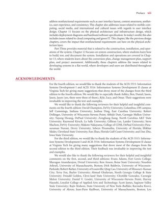 Preface x
xiii
address nonfunctional requirements such as user interface layout, content awareness, aesthet-
ics, user experience, and consistency. This chapter also addresses issues related to mobile com-
puting, social media, and international and cultural issues with regards to user interface
design. Chapter 11 focuses on the physical architecture and infrastructure design, which
includes deployment diagrams and hardware/software speciﬁcation. In today’s world, this also
includes issues related to cloud computing and green IT. This chapter, like the previous design
chapters, covers the impact that nonfunctional requirements can have on the physical archi-
tecture layer.
Part Three provides material that is related to the construction, installation, and oper-
ations of the system. Chapter 12 focuses on system construction, where students learn how
to build, test, and document the system. Installation and operations are covered in Chap-
ter 13, where students learn about the conversion plan, change management plan, support
plan, and project assessment. Additionally, these chapters address the issues related to
developing systems in a ﬂat world, where developers and users are distributed throughout
the world.
ACKNOWLEDGMENTS
For the fourth edition, we would like to thank the students of the ACIS 3515: Information
Systems Development I and ACIS 3516: Information Systems Development II classes at
Virginia Tech for giving many suggestions that drove most of the changes from the third
edition to the fourth edition. We would like to especially thank Ashley, Ben, Daniel, Jason,
Jason, Jason (yes, there were three of them), Kyle, Lucy, and Omar. Their suggestions were
invaluable in improving the text and examples.
We would like to thank the following reviewers for their helpful and insightful com-
ments on the fourth edition: David Champion, DeVry University, Columbus, OH campus;
Jeff Cummings, Indiana University; Junhua Ding, East Carolina University; Robert
Dollinger, University of Wisconsin-Stevens Point; Abhijit Dutt, Carnegie Mellon Univer-
sity; Yujong Hwang, DePaul University; Zongliang Jiang, North Carolina A&T State
University; Raymond Kirsch, La Salle University; Gilliean Lee, Lander University; Steve
Machon, DeVry University; Makoto Nakayama, College of CDM, DePaul University; Para-
suraman Nurani, Devry University; Selwyn Piramuthu, University of Florida; Iftikhar
Sikder, Cleveland State University; Fan Zhao, Florida Gulf Coast University; and Dan Zhu,
Iowa State University.
For the third edition, we would like to thank the students of the ACIS 3515: Informa-
tion Systems Development I and ACIS 3516: Information Systems Development II classes
at Virginia Tech for giving many suggestions that drove most of the changes from the
second edition to the third edition. Their feedback was invaluable in improving the text
and examples.
We would also like to thank the following reviewers for their helpful and insightful
comments on the first, second, and third editions: Evans Adams, Fort Lewis College;
Murugan Anandarajon, Drexel University; Ron Anson, Boise State University; Noushin
Ashrafi, University of Massachusetts, Boston; Dirk Baldwin, University of Wisconsin-
Parkside; Robert Barker, University of Louisville; Qing Cao, University of Missouri–Kansas
City; Terry Fox, Baylor University; Ahmad Ghafarian, North Georgia College & State
University; Donald Golden, Cleve-land State University; Cleotilde Gonzalez, Carnegie
Melon University; Daniel V. Goulet, University of Wisconsin–Stevens Point; Harvey
Hayashi, Loyalist College of Applied Arts and Technology; Scott James, Saginaw Valley
State University; Rajiv Kishore, State University of New York–Buffalo; Ravindra Krovi,
University of Akron; Jean-Piere Kuilboer, University of Massachusetts, Boston; Leo
 