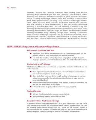 x
xiv Preface
Legorreta, California State University Sacramento; Diane Lending, James Madison
University; Major Fernando Maymi, West Point University; Daniel Mittleman, DePaul
University; Fred Niederman, Saint Louis University; H. Robert Pajkowski, DeVry Insti-
tute of Technology, Scarborough, Ontario; June S. Park, University of Iowa; Graham
Peace, West Virginia University; Tom Pettay, DeVry Institute of Technology, Columbus,
Ohio; J. Drew Procaccino, Rider University; Neil Ramiller, Portland State University;
Eliot Rich, University at Albany, State University of New York; Marcus Rothenberger,
University of Wisconsin–Milwaukee; Carl Scott, University of Houston; Keng Siau,
University of Nebraska–Lincoln; Jonathan Trower, Baylor University; June Verner, Drexel
University; Anna Wachholz, Sheridan College; Bill Watson, Indiana University–Purdue
University Indianapolis; Randy S.Weinberg, Carnegie Mellon University; Eli J.Weissman,
DeVry Institute of Technology, Long Island City, NY; Heinz Roland Weistroffer, Virginia
Commonwealth University; Amy Wilson, DeVry Institute of Technology, Decatur, GA;
Amy Woszczynski, Kennesaw State University; and Vincent C.Yen, Wright State University.
SUPPLEMENTS http://www.wiley.com/college/dennis
Instructor’s Resources Web Site
■ PowerPoint slides, which instructors can tailor to their classroom needs and that
students can use to guide their reading and studying activities
■ Test Bank, that includes a variety of questions ranging from multiple choice to
essay style questions. A computerized version of the Test Bank will also be available.
Online Instructor’s Manual
The Instructor’s Manual provides resources to support the instructor both inside and out
of the classroom:
■ Short experiential exercises that instructors can use to help students experience
and understand key topics in each chapter.
■ Short stories have been provided by people working in both corporate and con-
sulting environments for instructors to insert into lectures to make concepts
more colorful and real
■ Additional minicases for every chapter allow students to perform some of the key
concepts that were learned in the chapter.
■ Solutions to end of chapter questions and exercises are provided.
Student Website
■ Relevant Web links, including career resources Web site.
■ Web quizzes help students prepare for class tests.
Cases in Systems Analysis and Design
A separate Case Book on CD-ROM provides a set of more than a dozen cases that can be
used to supplement the book and provide exercises for students to practice with. The cases
are primarily drawn from the United States and Canada, but also include a number of
international cases. We are always looking for new cases, so if you have a case that might be
appropriate please contact us directly (or your local Wiley sales representative).
 