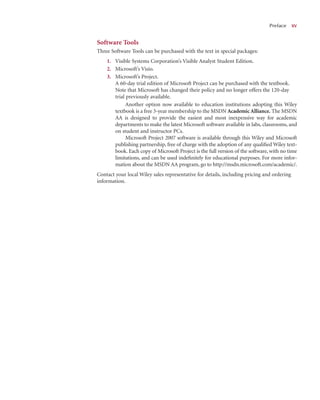 Software Tools
Three Software Tools can be purchased with the text in special packages:
1. Visible Systems Corporation’s Visible Analyst Student Edition.
2. Microsoft’s Visio.
3. Microsoft’s Project.
A 60-day trial edition of Microsoft Project can be purchased with the textbook.
Note that Microsoft has changed their policy and no longer offers the 120-day
trial previously available.
Another option now available to education institutions adopting this Wiley
textbook is a free 3-year membership to the MSDN Academic Alliance. The MSDN
AA is designed to provide the easiest and most inexpensive way for academic
departments to make the latest Microsoft software available in labs, classrooms, and
on student and instructor PCs.
Microsoft Project 2007 software is available through this Wiley and Microsoft
publishing partnership, free of charge with the adoption of any qualiﬁed Wiley text-
book. Each copy of Microsoft Project is the full version of the software, with no time
limitations, and can be used indeﬁnitely for educational purposes. For more infor-
mation about the MSDN AA program, go to http://msdn.microsoft.com/academic/.
Contact your local Wiley sales representative for details, including pricing and ordering
information.
Preface x
xv
 