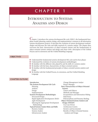 Chapter 1 introduces the systems development life cycle (SDLC), the fundamental four-
phase model (planning, analysis, design, and implementation) common to all information
systems development projects. It describes the evolution of system development method-
ologies and discusses the roles and skills required of a systems analyst. The chapter then
overviews the basic characteristics of object-oriented systems and the fundamentals of
object-oriented systems analysis and design and closes with a description of the Uniﬁed
Process and its extensions and the Uniﬁed Modeling Language.
OBJECTIVES
■ Understand the fundamental systems development life cycle and its four phases
■ Understand the evolution of systems development methodologies
■ Be familiar with the different roles played by and the skills of a systems analyst
■ Be familiar with the basic characteristics of object-oriented systems
■ Be familiar with the fundamental principles of object-oriented systems analysis and
design
■ Be familiar with the Uniﬁed Process, its extensions, and the Uniﬁed Modeling
Language
CHAPTER O
OUTLINE
C H
H A
A P
P T
T E
E R
R 1
INTRODUCTION TO SYSTEMS
ANALYSIS AND DESIGN
Introduction
The Systems Development Life Cycle
Planning
Analysis
Design
Implementation
Systems Development Methodologies
Structured Design
Rapid Application Development (RAD)
Agile Development
Selecting the Appropriate Development
Methodology
Typical Systems Analyst Roles and Skills
Business Analyst
Systems Analyst
Infrastructure Analyst
Change Management Analyst
Project Manager
Basic Characteristics of Object-Oriented
Systems
Classes and Objects
Methods and Messages
Encapsulation and Information Hiding
Inheritance
Polymorphism and Dynamic Binding
Object-Oriented Systems Analysis and
Design (OOSAD)
Use-Case Driven
Architecture-Centric
Iterative and Incremental
Beneﬁts of Object-Oriented Systems
Analysis and Design
1
 