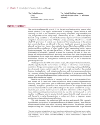 INTRODUCTION
The systems development life cycle (SDLC) is the process of understanding how an infor-
mation system (IS) can support business needs by designing a system, building it, and
delivering it to users. If you have taken a programming class or have programmed on your
own, this probably sounds pretty simple. Unfortunately, it is not. A 1996 survey by the
Standish Group found that 42 percent of all corporate IS projects were abandoned before
completion.A similar study done in 1996 by the General Accounting Ofﬁce found 53 percent
of all U.S. government IS projects were abandoned. Unfortunately, many of the systems
that are not abandoned are delivered to the users signiﬁcantly late, cost far more than
planned, and have fewer features than originally planned. Most of us would like to think
that these problems only happen to“other” people or“other” organizations, but they happen
in most companies. Even Microsoft has a history of failures and overdue projects (e.g.,
Windows 1.0, Windows 95).1 Although we would like to promote this book as a silver bul-
let that will keep you from IS failures, we readily admit that a silver bullet that guarantees
IS development success simply does not exist. Instead, this book provides you with several
fundamental concepts and many practical techniques that you can use to improve the
probability of success.
The key person in the SDLC is the systems analyst, who analyzes the business situation,
identiﬁes opportunities for improvements, and designs an information system to imple-
ment them. Being a systems analyst is one of the most interesting, exciting, and challeng-
ing jobs around. Systems analysts work with a variety of people and learn how they conduct
business. Speciﬁcally, they work with a team of systems analysts, programmers, and others
on a common mission. Systems analysts feel the satisfaction of seeing systems that they
designed and developed make a signiﬁcant business impact, knowing that they contributed
unique skills to make that happen.
However, the primary objective of a systems analyst is not to create a wonderful sys-
tem; instead, it is to create value for the organization, which for most companies means
increasing proﬁts (government agencies and not-for-proﬁt organizations measure value
differently). Many failed systems have been abandoned because the analysts tried to build
a wonderful system without clearly understanding how the system would ﬁt with an orga-
nization’s goals, current business processes, and other information systems to provide
value. An investment in an information system is like any other investment, such as a new
machine tool. The goal is not to acquire the tool, because the tool is simply a means to an
end; the goal is to enable the organization to perform work better so it can earn greater
proﬁts or serve its constituents more effectively.
This book introduces the fundamental skills a systems analyst needs. This pragmatic
book discusses best practices in systems development; it does not present a general survey
of systems development that covers everything about the topic. By deﬁnition, systems
analysts do things and challenge the current way that organizations work. To get the most
2
2 C
Chapter 1
1 Introduction to Systems Analysis and Design
1 For more information on the problem, see Capers Jones, Patterns of Software System Failure and Success (London:
International Thompson Computer Press, 1996); Capers Jones, Assessment and Control of Software Project
Risks (Englewood Cliffs, NJ: Yourdon Press, 1994); Julia King, “IS Reins in Runaway Projects,” Computer world
(February 24, 1997).
The Uniﬁed Process
Phases
Workﬂows
Extensions to the Uniﬁed Process
The Uniﬁed Modeling Language
Applying the Concepts at CD Selections
Summary
 
