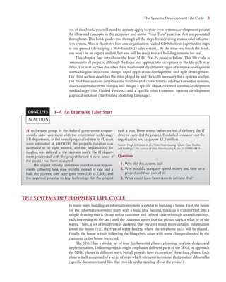 out of this book, you will need to actively apply to your own systems development project
the ideas and concepts in the examples and in the “Your Turn” exercises that are presented
throughout. This book guides you through all the steps for delivering a successful informa-
tion system. Also, it illustrates how one organization (called CD Selections) applies the steps
in one project (developing a Web-based CD sales system). By the time you ﬁnish the book,
you won’t be an expert analyst, but you will be ready to start building systems for real.
This chapter ﬁrst introduces the basic SDLC that IS projects follow. This life cycle is
common to all projects, although the focus and approach to each phase of the life cycle may
differ. The next section describes three fundamentally different types of systems development
methodologies: structured design, rapid application development, and agile development.
The third section describes the roles played by and the skills necessary for a systems analyst.
The ﬁnal four sections introduce the fundamental characteristics of object-oriented systems,
object-oriented systems analysis and design, a speciﬁc object-oriented systems development
methodology (the Uniﬁed Process), and a speciﬁc object-oriented systems development
graphical notation (the Uniﬁed Modeling Language).
The Systems Development Life Cycle 3
A real-estate group in the federal government cospon-
sored a data warehouse with the information technology
(IT) department. In the formal proposal written by IT, costs
were estimated at $800,000, the project’s duration was
estimated to be eight months, and the responsibility for
funding was deﬁned as the business unit’s. The IT depart-
ment proceeded with the project before it even knew if
the project had been accepted.
The project actually lasted two years because require-
ments gathering took nine months instead of one and a
half, the planned user base grew from 200 to 2,500, and
the approval process to buy technology for the project
took a year. Three weeks before technical delivery, the IT
director canceled the project. This failed endeavor cost the
organization and taxpayers $2.5 million.
Source: Hugh J. Watson et al., “Data Warehousing Failure: Case Studies
and Findings,” The Journal of Data Warehousing 4, (no. 1) (1999): 44–54.
Questions
1. Why did this system fail?
2. Why would a company spend money and time on a
project and then cancel it?
3. What could have been done to prevent this?
1–A An Expensive False Start
CONCEPTS
IN ACTION
THE SYSTEMS DEVELOPMENT LIFE CYCLE
In many ways, building an information system is similar to building a house. First, the house
(or the information system) starts with a basic idea. Second, this idea is transformed into a
simple drawing that is shown to the customer and reﬁned (often through several drawings,
each improving on the last) until the customer agrees that the picture depicts what he or she
wants. Third, a set of blueprints is designed that presents much more detailed information
about the house (e.g., the type of water faucets, where the telephone jacks will be placed).
Finally, the house is built following the blueprints, often with some changes directed by the
customer as the house is erected.
The SDLC has a similar set of four fundamental phases: planning, analysis, design, and
implementation. Different projects might emphasize different parts of the SDLC or approach
the SDLC phases in different ways, but all projects have elements of these four phases. Each
phase is itself composed of a series of steps, which rely upon techniques that produce deliverables
(speciﬁc documents and ﬁles that provide understanding about the project).
 