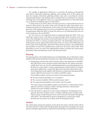 For example, in applying for admission to a university, all students go through the
same phases: information gathering, applying, and accepting. Each of these phases has
steps; for example, information gathering includes steps such as searching for schools,
requesting information, and reading brochures. Students then use techniques (e.g., Internet
searching) that can be applied to steps (e.g., requesting information) to create deliverables
(e.g., evaluations of different aspects of universities).
In many projects, the SDLC phases and steps proceed in a logical path from start to
ﬁnish. In other projects, the project teams move through the steps consecutively, incre-
mentally, iteratively, or in other patterns. In this section, we describe the phases, the actions,
and some of the techniques that are used to accomplish the steps at a very high level. Not
all organizations follow the SDLC in exactly the same way. As we shall shortly see, there are
many variations on the overall SDLC.
For now, there are two important points to understand about the SDLC. First, you
should get a general sense of the phases and steps through which IS projects move and
some of the techniques that produce certain deliverables. Second, it is important to under-
stand that the SDLC is a process of gradual reﬁnement. The deliverables produced in the
analysis phase provide a general idea of the shape of the new system. These deliverables are
used as input to the design phase, which then reﬁnes them to produce a set of deliverables
that describes in much more detailed terms exactly how the system will be built. These
deliverables, in turn, are used in the implementation phase to produce the actual system.
Each phase reﬁnes and elaborates on the work done previously.
Planning
The planning phase is the fundamental process of understanding why an information system
should be built and determining how the project team will go about building it.It has two steps:
1. During project initiation, the system’s business value to the organization is identiﬁed:
How will it lower costs or increase revenues? Most ideas for new systems come from
outside the IS area (e.g., from the marketing department, accounting department) in
the form of a system request. A system request presents a brief summary of a business
need, and it explains how a system that supports the need will create business value.
The IS department works together with the person or department that generated the
request (called the project sponsor) to conduct a feasibility analysis.
The feasibility analysis examines key aspects of the proposed project:
■ The idea’s technical feasibility (Can we build it?)
■ The economic feasibility (Will it provide business value?)
■ The organizational feasibility (If we build it, will it be used?)
The system request and feasibility analysis are presented to an information systems
approval committee (sometimes called a steering committee), which decides
whether the project should be undertaken.
2. Once the project is approved, it enters project management. During project man-
agement, the project manager creates a workplan, staffs the project, and puts tech-
niques in place to help the project team control and direct the project through the
entire SDLC. The deliverable for project management is a project plan, which
describes how the project team will go about developing the system.
Analysis
The analysis phase answers the questions of who will use the system, what the system will do,
and where and when it will be used. During this phase, the project team investigates any current
system(s),identiﬁes opportunities for improvement,and develops a concept for the new system.
4 Chapter 1 Introduction to Systems Analysis and Design
 